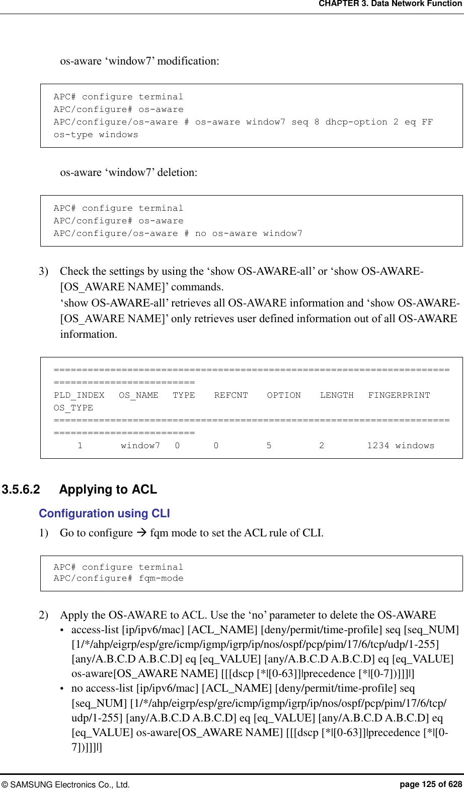 CHAPTER 3. Data Network Function ©  SAMSUNG Electronics Co., Ltd.  page 125 of 628 os-aware ‘window7’ modification:  APC# configure terminal APC/configure# os-aware APC/configure/os-aware # os-aware window7 seq 8 dhcp-option 2 eq FF os-type windows  os-aware ‘window7’ deletion:  APC# configure terminal APC/configure# os-aware APC/configure/os-aware # no os-aware window7   3)    Check the settings by using the ‘show OS-AWARE-all’ or ‘show OS-AWARE-[OS_AWARE NAME]’ commands. ‘show OS-AWARE-all’ retrieves all OS-AWARE information and ‘show OS-AWARE-[OS_AWARE NAME]’ only retrieves user defined information out of all OS-AWARE information.  =============================================================================================== PLD_INDEX   OS_NAME   TYPE    REFCNT    OPTION    LENGTH   FINGERPRINT OS_TYPE ===============================================================================================      1        window7   0       0          5          2         1234 windows  3.5.6.2  Applying to ACL Configuration using CLI 1)    Go to configure  fqm mode to set the ACL rule of CLI.  APC# configure terminal APC/configure# fqm-mode  2)    Apply the OS-AWARE to ACL. Use the ‘no’ parameter to delete the OS-AWARE  access-list [ip/ipv6/mac] [ACL_NAME] [deny/permit/time-profile] seq [seq_NUM] [1/*/ahp/eigrp/esp/gre/icmp/igmp/igrp/ip/nos/ospf/pcp/pim/17/6/tcp/udp/1-255] [any/A.B.C.D A.B.C.D] eq [eq_VALUE] [any/A.B.C.D A.B.C.D] eq [eq_VALUE] os-aware[OS_AWARE NAME] [[[dscp [*|[0-63]]|precedence [*|[0-7])]]]|]  no access-list [ip/ipv6/mac] [ACL_NAME] [deny/permit/time-profile] seq [seq_NUM] [1/*/ahp/eigrp/esp/gre/icmp/igmp/igrp/ip/nos/ospf/pcp/pim/17/6/tcp/ udp/1-255] [any/A.B.C.D A.B.C.D] eq [eq_VALUE] [any/A.B.C.D A.B.C.D] eq [eq_VALUE] os-aware[OS_AWARE NAME] [[[dscp [*|[0-63]]|precedence [*|[0-7])]]]|] 