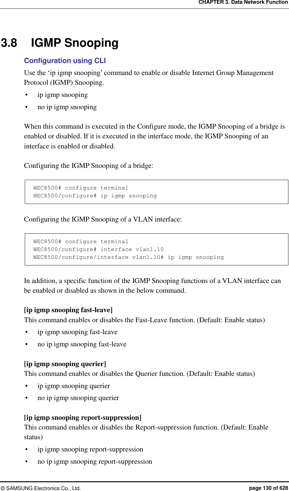 CHAPTER 3. Data Network Function ©  SAMSUNG Electronics Co., Ltd.  page 130 of 628 3.8  IGMP Snooping Configuration using CLI Use the ‘ip igmp snooping’ command to enable or disable Internet Group Management Protocol (IGMP) Snooping.  ip igmp snooping  no ip igmp snooping  When this command is executed in the Configure mode, the IGMP Snooping of a bridge is enabled or disabled. If it is executed in the interface mode, the IGMP Snooping of an interface is enabled or disabled.  Configuring the IGMP Snooping of a bridge:  WEC8500# configure terminal WEC8500/configure# ip igmp snooping  Configuring the IGMP Snooping of a VLAN interface:  WEC8500# configure terminal WEC8500/configure# interface vlan1.10 WEC8500/configure/interface vlan1.10# ip igmp snooping  In addition, a specific function of the IGMP Snooping functions of a VLAN interface can be enabled or disabled as shown in the below command.    [ip igmp snooping fast-leave] This command enables or disables the Fast-Leave function. (Default: Enable status)  ip igmp snooping fast-leave    no ip igmp snooping fast-leave  [ip igmp snooping querier] This command enables or disables the Querier function. (Default: Enable status)  ip igmp snooping querier    no ip igmp snooping querier  [ip igmp snooping report-suppression] This command enables or disables the Report-suppression function. (Default: Enable status)  ip igmp snooping report-suppression  no ip igmp snooping report-suppression 