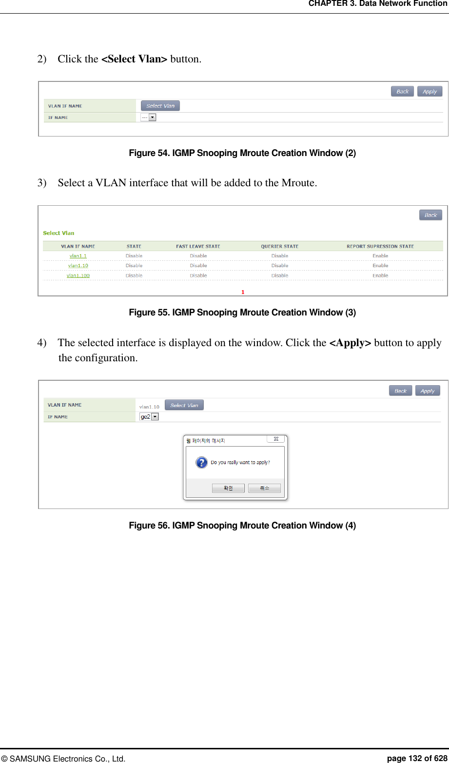 CHAPTER 3. Data Network Function ©  SAMSUNG Electronics Co., Ltd.  page 132 of 628 2)    Click the &lt;Select Vlan&gt; button.  Figure 54. IGMP Snooping Mroute Creation Window (2)  3)    Select a VLAN interface that will be added to the Mroute.  Figure 55. IGMP Snooping Mroute Creation Window (3)  4)    The selected interface is displayed on the window. Click the &lt;Apply&gt; button to apply the configuration.  Figure 56. IGMP Snooping Mroute Creation Window (4) 