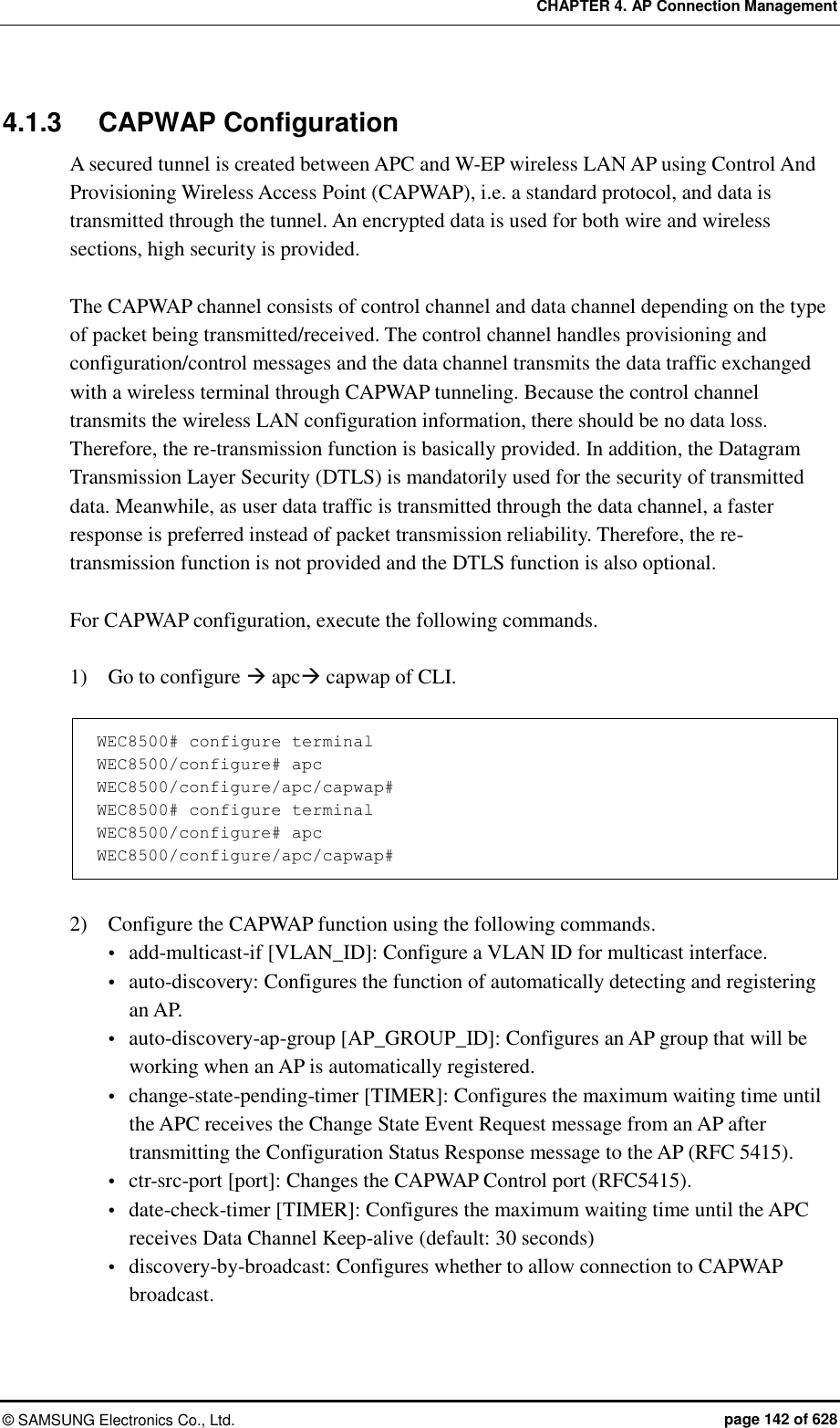 CHAPTER 4. AP Connection Management ©  SAMSUNG Electronics Co., Ltd.  page 142 of 628 4.1.3  CAPWAP Configuration A secured tunnel is created between APC and W-EP wireless LAN AP using Control And Provisioning Wireless Access Point (CAPWAP), i.e. a standard protocol, and data is transmitted through the tunnel. An encrypted data is used for both wire and wireless sections, high security is provided.  The CAPWAP channel consists of control channel and data channel depending on the type of packet being transmitted/received. The control channel handles provisioning and configuration/control messages and the data channel transmits the data traffic exchanged with a wireless terminal through CAPWAP tunneling. Because the control channel transmits the wireless LAN configuration information, there should be no data loss. Therefore, the re-transmission function is basically provided. In addition, the Datagram Transmission Layer Security (DTLS) is mandatorily used for the security of transmitted data. Meanwhile, as user data traffic is transmitted through the data channel, a faster response is preferred instead of packet transmission reliability. Therefore, the re-transmission function is not provided and the DTLS function is also optional.    For CAPWAP configuration, execute the following commands.  1)    Go to configure  apc capwap of CLI.  WEC8500# configure terminal WEC8500/configure# apc WEC8500/configure/apc/capwap# WEC8500# configure terminal WEC8500/configure# apc WEC8500/configure/apc/capwap#  2)    Configure the CAPWAP function using the following commands.  add-multicast-if [VLAN_ID]: Configure a VLAN ID for multicast interface.  auto-discovery: Configures the function of automatically detecting and registering an AP.  auto-discovery-ap-group [AP_GROUP_ID]: Configures an AP group that will be working when an AP is automatically registered.  change-state-pending-timer [TIMER]: Configures the maximum waiting time until the APC receives the Change State Event Request message from an AP after transmitting the Configuration Status Response message to the AP (RFC 5415).  ctr-src-port [port]: Changes the CAPWAP Control port (RFC5415).  date-check-timer [TIMER]: Configures the maximum waiting time until the APC receives Data Channel Keep-alive (default: 30 seconds)  discovery-by-broadcast: Configures whether to allow connection to CAPWAP broadcast. 