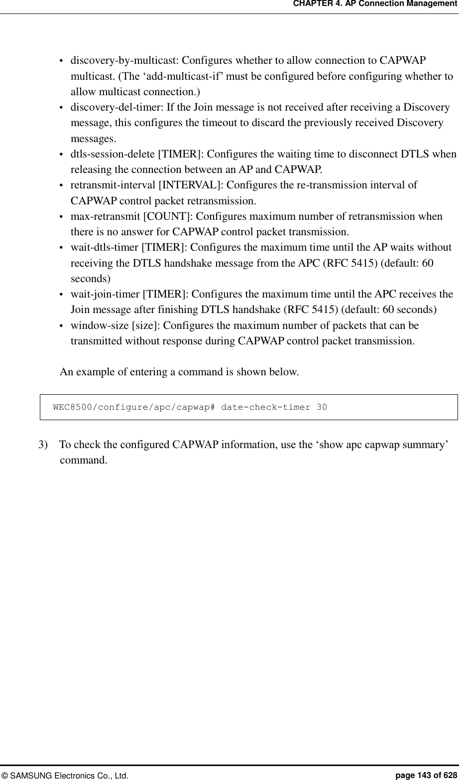 CHAPTER 4. AP Connection Management ©  SAMSUNG Electronics Co., Ltd.  page 143 of 628  discovery-by-multicast: Configures whether to allow connection to CAPWAP multicast. (The ‘add-multicast-if’ must be configured before configuring whether to allow multicast connection.)  discovery-del-timer: If the Join message is not received after receiving a Discovery message, this configures the timeout to discard the previously received Discovery messages.  dtls-session-delete [TIMER]: Configures the waiting time to disconnect DTLS when releasing the connection between an AP and CAPWAP.  retransmit-interval [INTERVAL]: Configures the re-transmission interval of CAPWAP control packet retransmission.  max-retransmit [COUNT]: Configures maximum number of retransmission when there is no answer for CAPWAP control packet transmission.    wait-dtls-timer [TIMER]: Configures the maximum time until the AP waits without receiving the DTLS handshake message from the APC (RFC 5415) (default: 60 seconds)  wait-join-timer [TIMER]: Configures the maximum time until the APC receives the Join message after finishing DTLS handshake (RFC 5415) (default: 60 seconds)  window-size [size]: Configures the maximum number of packets that can be transmitted without response during CAPWAP control packet transmission.  An example of entering a command is shown below.  WEC8500/configure/apc/capwap# date-check-timer 30  3)    To check the configured CAPWAP information, use the ‘show apc capwap summary’ command.  