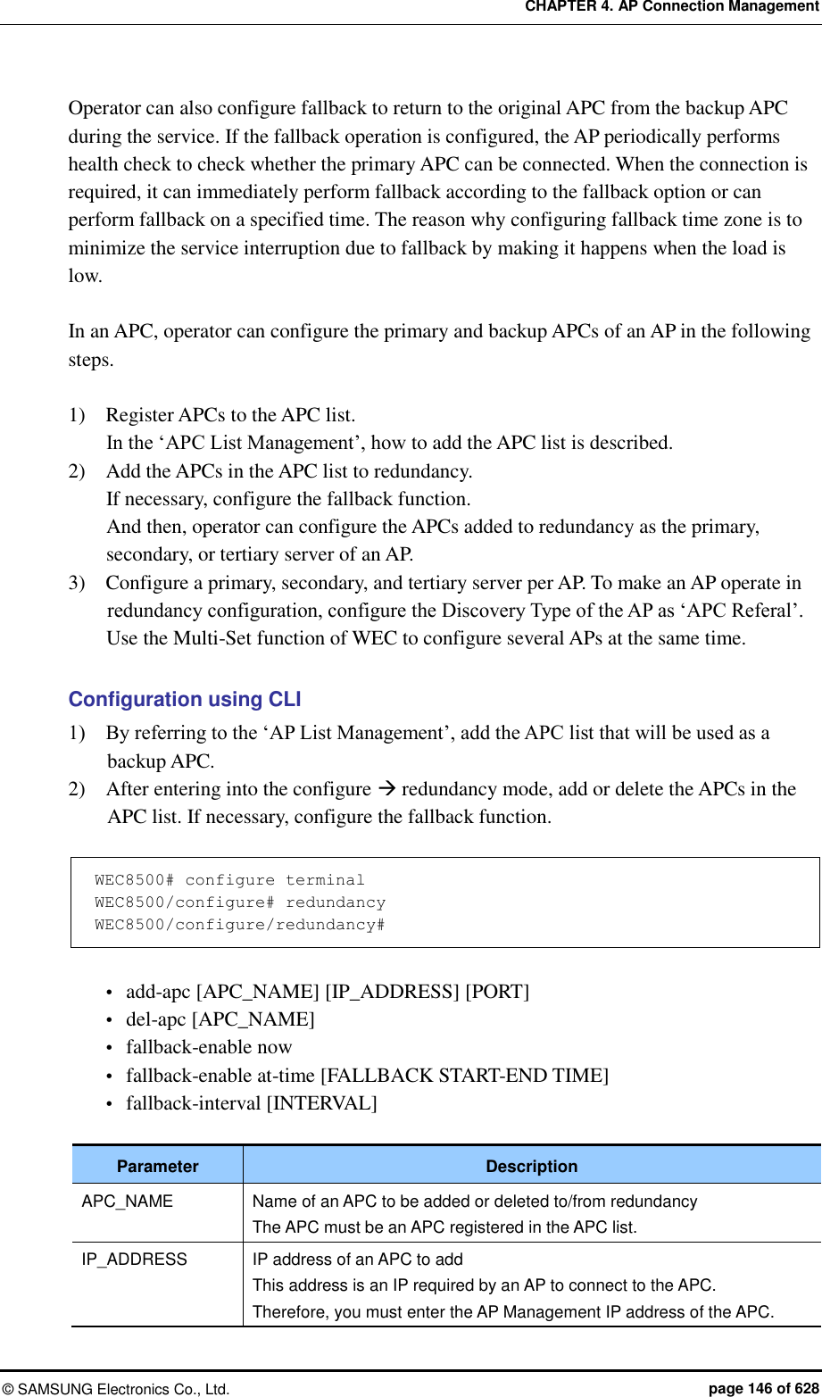 CHAPTER 4. AP Connection Management ©  SAMSUNG Electronics Co., Ltd.  page 146 of 628 Operator can also configure fallback to return to the original APC from the backup APC during the service. If the fallback operation is configured, the AP periodically performs health check to check whether the primary APC can be connected. When the connection is required, it can immediately perform fallback according to the fallback option or can perform fallback on a specified time. The reason why configuring fallback time zone is to minimize the service interruption due to fallback by making it happens when the load is low.  In an APC, operator can configure the primary and backup APCs of an AP in the following steps.  1)    Register APCs to the APC list.   In the ‘APC List Management’, how to add the APC list is described. 2)    Add the APCs in the APC list to redundancy.   If necessary, configure the fallback function. And then, operator can configure the APCs added to redundancy as the primary, secondary, or tertiary server of an AP. 3)    Configure a primary, secondary, and tertiary server per AP. To make an AP operate in redundancy configuration, configure the Discovery Type of the AP as ‘APC Referal’. Use the Multi-Set function of WEC to configure several APs at the same time.    Configuration using CLI 1)    By referring to the ‘AP List Management’, add the APC list that will be used as a backup APC. 2)    After entering into the configure  redundancy mode, add or delete the APCs in the APC list. If necessary, configure the fallback function.    WEC8500# configure terminal WEC8500/configure# redundancy WEC8500/configure/redundancy#    add-apc [APC_NAME] [IP_ADDRESS] [PORT]  del-apc [APC_NAME]  fallback-enable now    fallback-enable at-time [FALLBACK START-END TIME]  fallback-interval [INTERVAL]  Parameter Description APC_NAME Name of an APC to be added or deleted to/from redundancy The APC must be an APC registered in the APC list. IP_ADDRESS IP address of an APC to add This address is an IP required by an AP to connect to the APC. Therefore, you must enter the AP Management IP address of the APC. 