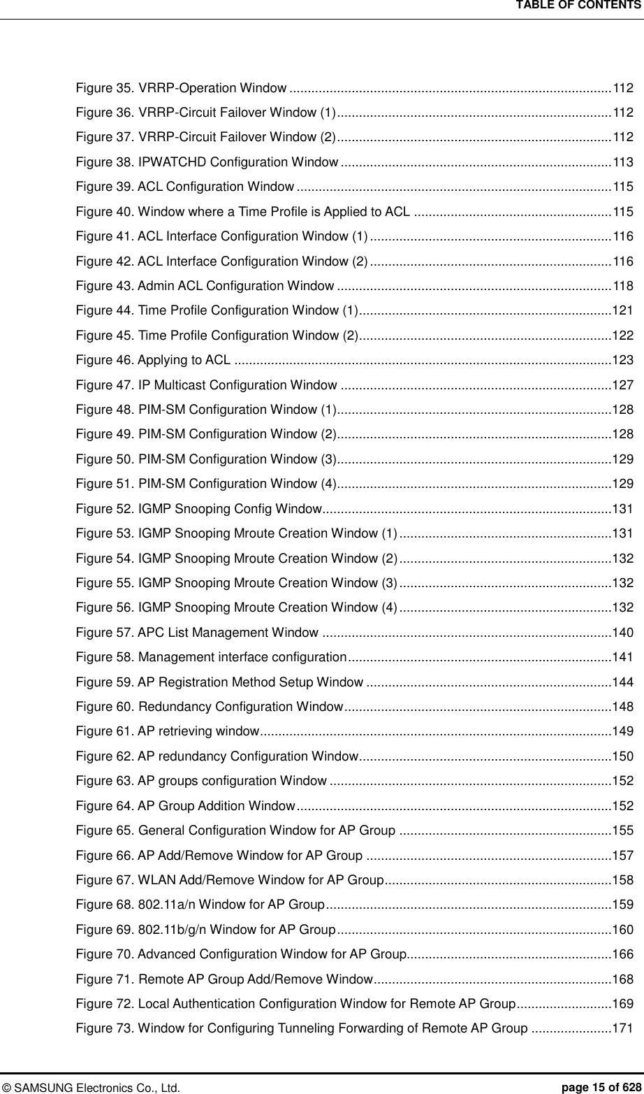 TABLE OF CONTENTS ©  SAMSUNG Electronics Co., Ltd.  page 15 of 628 Figure 35. VRRP-Operation Window ........................................................................................ 112 Figure 36. VRRP-Circuit Failover Window (1) ........................................................................... 112 Figure 37. VRRP-Circuit Failover Window (2) ........................................................................... 112 Figure 38. IPWATCHD Configuration Window .......................................................................... 113 Figure 39. ACL Configuration Window ...................................................................................... 115 Figure 40. Window where a Time Profile is Applied to ACL ...................................................... 115 Figure 41. ACL Interface Configuration Window (1) .................................................................. 116 Figure 42. ACL Interface Configuration Window (2) .................................................................. 116 Figure 43. Admin ACL Configuration Window ........................................................................... 118 Figure 44. Time Profile Configuration Window (1) .....................................................................121 Figure 45. Time Profile Configuration Window (2) .....................................................................122 Figure 46. Applying to ACL .......................................................................................................123 Figure 47. IP Multicast Configuration Window ..........................................................................127 Figure 48. PIM-SM Configuration Window (1)...........................................................................128 Figure 49. PIM-SM Configuration Window (2)...........................................................................128 Figure 50. PIM-SM Configuration Window (3)...........................................................................129 Figure 51. PIM-SM Configuration Window (4)...........................................................................129 Figure 52. IGMP Snooping Config Window ...............................................................................131 Figure 53. IGMP Snooping Mroute Creation Window (1) ..........................................................131 Figure 54. IGMP Snooping Mroute Creation Window (2) ..........................................................132 Figure 55. IGMP Snooping Mroute Creation Window (3) ..........................................................132 Figure 56. IGMP Snooping Mroute Creation Window (4) ..........................................................132 Figure 57. APC List Management Window ...............................................................................140 Figure 58. Management interface configuration ........................................................................141 Figure 59. AP Registration Method Setup Window ...................................................................144 Figure 60. Redundancy Configuration Window .........................................................................148 Figure 61. AP retrieving window ................................................................................................149 Figure 62. AP redundancy Configuration Window .....................................................................150 Figure 63. AP groups configuration Window .............................................................................152 Figure 64. AP Group Addition Window ......................................................................................152 Figure 65. General Configuration Window for AP Group ..........................................................155 Figure 66. AP Add/Remove Window for AP Group ...................................................................157 Figure 67. WLAN Add/Remove Window for AP Group ..............................................................158 Figure 68. 802.11a/n Window for AP Group ..............................................................................159 Figure 69. 802.11b/g/n Window for AP Group ...........................................................................160 Figure 70. Advanced Configuration Window for AP Group........................................................166 Figure 71. Remote AP Group Add/Remove Window .................................................................168 Figure 72. Local Authentication Configuration Window for Remote AP Group ..........................169 Figure 73. Window for Configuring Tunneling Forwarding of Remote AP Group ......................171 