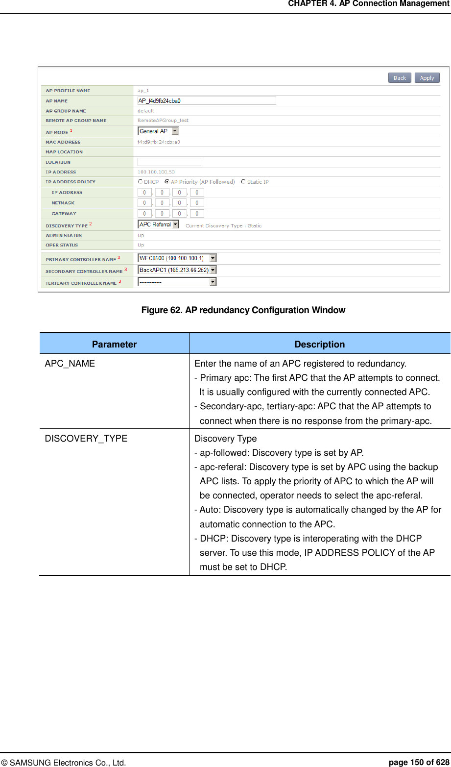 CHAPTER 4. AP Connection Management ©  SAMSUNG Electronics Co., Ltd.  page 150 of 628   Figure 62. AP redundancy Configuration Window  Parameter Description APC_NAME Enter the name of an APC registered to redundancy. - Primary apc: The first APC that the AP attempts to connect.   It is usually configured with the currently connected APC. - Secondary-apc, tertiary-apc: APC that the AP attempts to connect when there is no response from the primary-apc. DISCOVERY_TYPE Discovery Type - ap-followed: Discovery type is set by AP. - apc-referal: Discovery type is set by APC using the backup APC lists. To apply the priority of APC to which the AP will be connected, operator needs to select the apc-referal. - Auto: Discovery type is automatically changed by the AP for automatic connection to the APC. - DHCP: Discovery type is interoperating with the DHCP server. To use this mode, IP ADDRESS POLICY of the AP must be set to DHCP.  