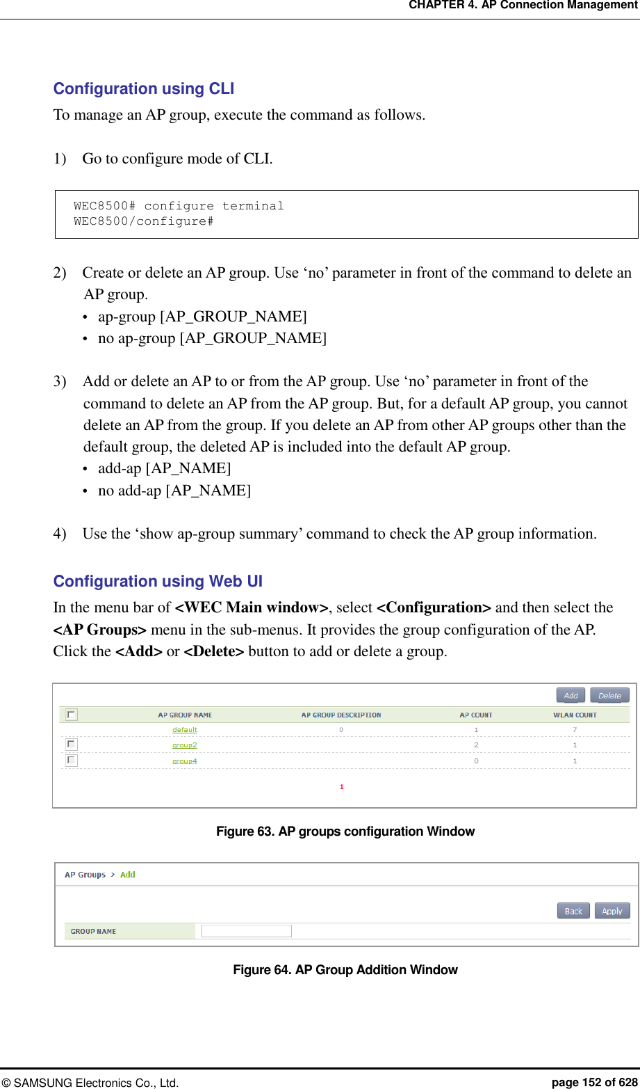 CHAPTER 4. AP Connection Management ©  SAMSUNG Electronics Co., Ltd.  page 152 of 628 Configuration using CLI To manage an AP group, execute the command as follows.  1)    Go to configure mode of CLI.  WEC8500# configure terminal WEC8500/configure#  2)    Create or delete an AP group. Use ‘no’ parameter in front of the command to delete an AP group.    ap-group [AP_GROUP_NAME]  no ap-group [AP_GROUP_NAME]  3)    Add or delete an AP to or from the AP group. Use ‘no’ parameter in front of the command to delete an AP from the AP group. But, for a default AP group, you cannot delete an AP from the group. If you delete an AP from other AP groups other than the default group, the deleted AP is included into the default AP group.  add-ap [AP_NAME]  no add-ap [AP_NAME]  4)    Use the ‘show ap-group summary’ command to check the AP group information.  Configuration using Web UI In the menu bar of &lt;WEC Main window&gt;, select &lt;Configuration&gt; and then select the &lt;AP Groups&gt; menu in the sub-menus. It provides the group configuration of the AP.   Click the &lt;Add&gt; or &lt;Delete&gt; button to add or delete a group.  Figure 63. AP groups configuration Window  Figure 64. AP Group Addition Window  