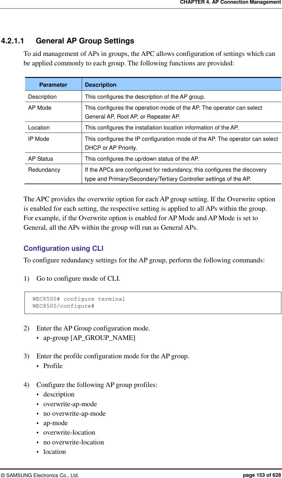 CHAPTER 4. AP Connection Management ©  SAMSUNG Electronics Co., Ltd.  page 153 of 628 4.2.1.1  General AP Group Settings To aid management of APs in groups, the APC allows configuration of settings which can be applied commonly to each group. The following functions are provided:  Parameter Description Description   This configures the description of the AP group. AP Mode This configures the operation mode of the AP. The operator can select General AP, Root AP, or Repeater AP. Location This configures the installation location information of the AP. IP Mode This configures the IP configuration mode of the AP. The operator can select DHCP or AP Priority. AP Status This configures the up/down status of the AP. Redundancy If the APCs are configured for redundancy, this configures the discovery type and Primary/Secondary/Tertiary Controller settings of the AP.  The APC provides the overwrite option for each AP group setting. If the Overwrite option is enabled for each setting, the respective setting is applied to all APs within the group.   For example, if the Overwrite option is enabled for AP Mode and AP Mode is set to General, all the APs within the group will run as General APs.  Configuration using CLI To configure redundancy settings for the AP group, perform the following commands:  1)    Go to configure mode of CLI.  WEC8500# configure terminal WEC8500/configure#  2)    Enter the AP Group configuration mode.  ap-group [AP_GROUP_NAME]  3)    Enter the profile configuration mode for the AP group.  Profile  4)    Configure the following AP group profiles:  description  overwrite-ap-mode  no overwrite-ap-mode  ap-mode  overwrite-location  no overwrite-location  location 