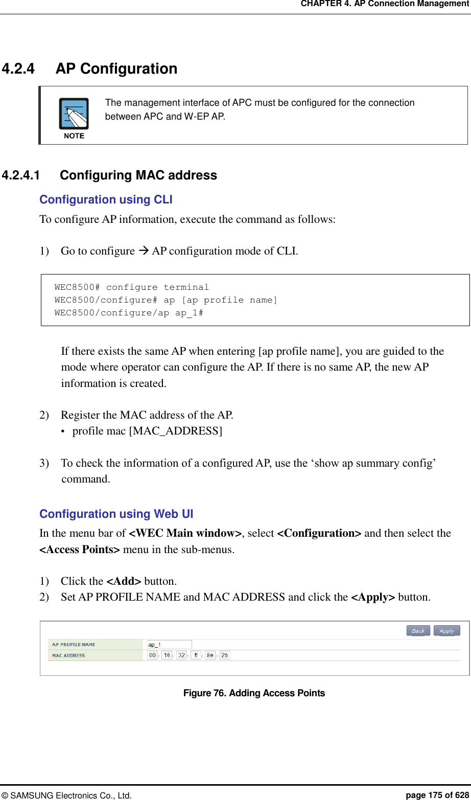 CHAPTER 4. AP Connection Management ©  SAMSUNG Electronics Co., Ltd.  page 175 of 628 4.2.4  AP Configuration   The management interface of APC must be configured for the connection between APC and W-EP AP.   4.2.4.1  Configuring MAC address Configuration using CLI To configure AP information, execute the command as follows:    1)    Go to configure  AP configuration mode of CLI.  WEC8500# configure terminal WEC8500/configure# ap [ap profile name] WEC8500/configure/ap ap_1#  If there exists the same AP when entering [ap profile name], you are guided to the mode where operator can configure the AP. If there is no same AP, the new AP information is created.  2)    Register the MAC address of the AP.  profile mac [MAC_ADDRESS]  3)    To check the information of a configured AP, use the ‘show ap summary config’ command.  Configuration using Web UI In the menu bar of &lt;WEC Main window&gt;, select &lt;Configuration&gt; and then select the &lt;Access Points&gt; menu in the sub-menus.    1)    Click the &lt;Add&gt; button. 2)    Set AP PROFILE NAME and MAC ADDRESS and click the &lt;Apply&gt; button.  Figure 76. Adding Access Points  