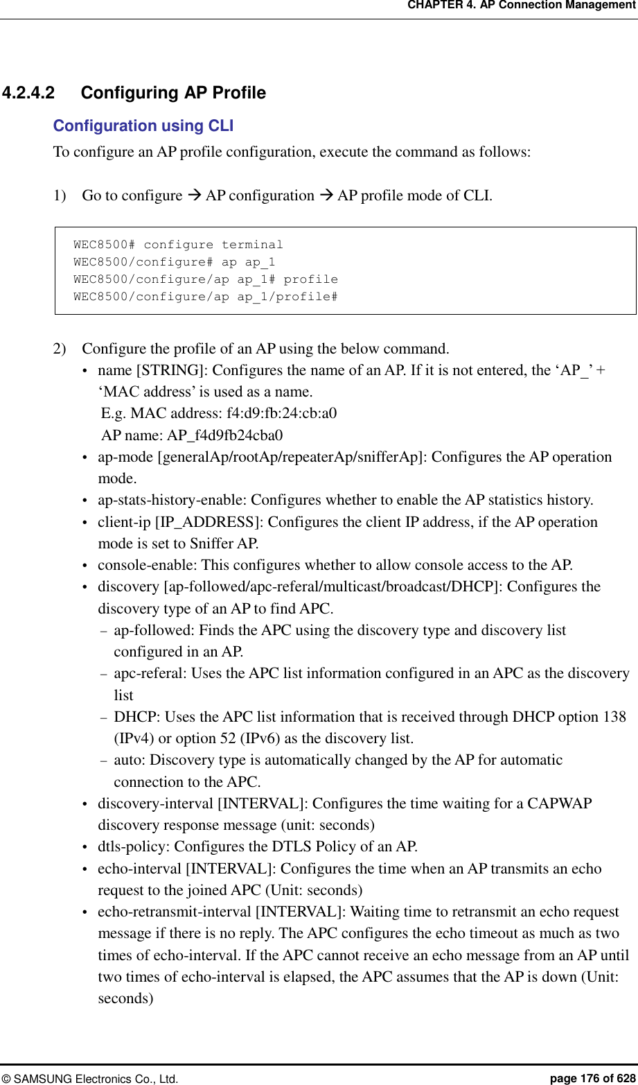 CHAPTER 4. AP Connection Management ©  SAMSUNG Electronics Co., Ltd.  page 176 of 628 4.2.4.2  Configuring AP Profile   Configuration using CLI To configure an AP profile configuration, execute the command as follows:  1)    Go to configure  AP configuration  AP profile mode of CLI.  WEC8500# configure terminal WEC8500/configure# ap ap_1 WEC8500/configure/ap ap_1# profile WEC8500/configure/ap ap_1/profile#  2)    Configure the profile of an AP using the below command.  name [STRING]: Configures the name of an AP. If it is not entered, the ‘AP_’ + ‘MAC address’ is used as a name. E.g. MAC address: f4:d9:fb:24:cb:a0 AP name: AP_f4d9fb24cba0  ap-mode [generalAp/rootAp/repeaterAp/snifferAp]: Configures the AP operation mode.  ap-stats-history-enable: Configures whether to enable the AP statistics history.  client-ip [IP_ADDRESS]: Configures the client IP address, if the AP operation mode is set to Sniffer AP.  console-enable: This configures whether to allow console access to the AP.  discovery [ap-followed/apc-referal/multicast/broadcast/DHCP]: Configures the discovery type of an AP to find APC.  ap-followed: Finds the APC using the discovery type and discovery list configured in an AP.  apc-referal: Uses the APC list information configured in an APC as the discovery list  DHCP: Uses the APC list information that is received through DHCP option 138 (IPv4) or option 52 (IPv6) as the discovery list.    auto: Discovery type is automatically changed by the AP for automatic connection to the APC.  discovery-interval [INTERVAL]: Configures the time waiting for a CAPWAP discovery response message (unit: seconds)  dtls-policy: Configures the DTLS Policy of an AP.  echo-interval [INTERVAL]: Configures the time when an AP transmits an echo request to the joined APC (Unit: seconds)  echo-retransmit-interval [INTERVAL]: Waiting time to retransmit an echo request message if there is no reply. The APC configures the echo timeout as much as two times of echo-interval. If the APC cannot receive an echo message from an AP until two times of echo-interval is elapsed, the APC assumes that the AP is down (Unit: seconds) 