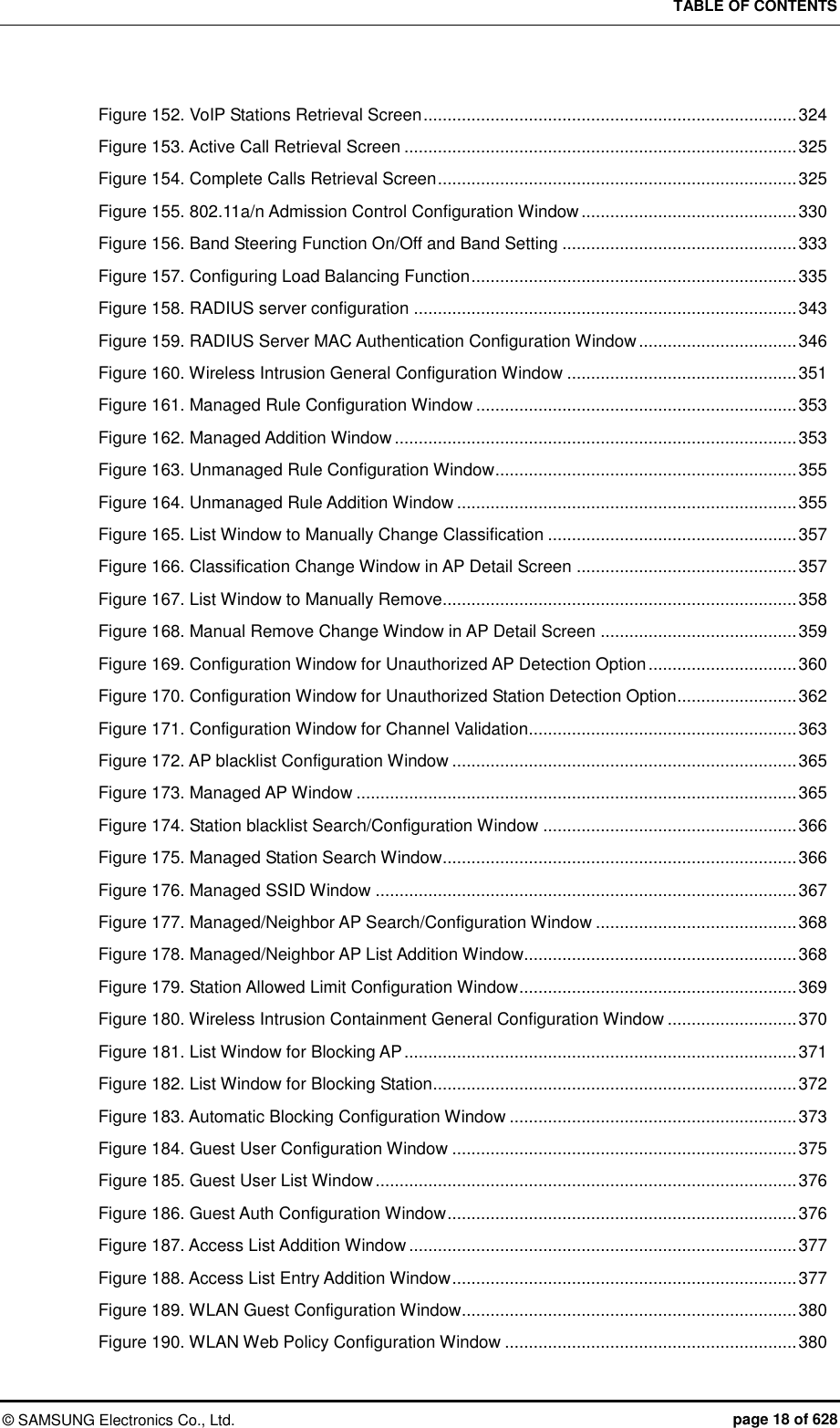 TABLE OF CONTENTS ©  SAMSUNG Electronics Co., Ltd.  page 18 of 628 Figure 152. VoIP Stations Retrieval Screen .............................................................................. 324 Figure 153. Active Call Retrieval Screen .................................................................................. 325 Figure 154. Complete Calls Retrieval Screen ........................................................................... 325 Figure 155. 802.11a/n Admission Control Configuration Window ............................................. 330 Figure 156. Band Steering Function On/Off and Band Setting ................................................. 333 Figure 157. Configuring Load Balancing Function .................................................................... 335 Figure 158. RADIUS server configuration ................................................................................ 343 Figure 159. RADIUS Server MAC Authentication Configuration Window ................................. 346 Figure 160. Wireless Intrusion General Configuration Window ................................................ 351 Figure 161. Managed Rule Configuration Window ................................................................... 353 Figure 162. Managed Addition Window .................................................................................... 353 Figure 163. Unmanaged Rule Configuration Window ............................................................... 355 Figure 164. Unmanaged Rule Addition Window ....................................................................... 355 Figure 165. List Window to Manually Change Classification .................................................... 357 Figure 166. Classification Change Window in AP Detail Screen .............................................. 357 Figure 167. List Window to Manually Remove.......................................................................... 358 Figure 168. Manual Remove Change Window in AP Detail Screen ......................................... 359 Figure 169. Configuration Window for Unauthorized AP Detection Option ............................... 360 Figure 170. Configuration Window for Unauthorized Station Detection Option......................... 362 Figure 171. Configuration Window for Channel Validation........................................................ 363 Figure 172. AP blacklist Configuration Window ........................................................................ 365 Figure 173. Managed AP Window ............................................................................................ 365 Figure 174. Station blacklist Search/Configuration Window ..................................................... 366 Figure 175. Managed Station Search Window .......................................................................... 366 Figure 176. Managed SSID Window ........................................................................................ 367 Figure 177. Managed/Neighbor AP Search/Configuration Window .......................................... 368 Figure 178. Managed/Neighbor AP List Addition Window......................................................... 368 Figure 179. Station Allowed Limit Configuration Window .......................................................... 369 Figure 180. Wireless Intrusion Containment General Configuration Window ........................... 370 Figure 181. List Window for Blocking AP .................................................................................. 371 Figure 182. List Window for Blocking Station ............................................................................ 372 Figure 183. Automatic Blocking Configuration Window ............................................................ 373 Figure 184. Guest User Configuration Window ........................................................................ 375 Figure 185. Guest User List Window ........................................................................................ 376 Figure 186. Guest Auth Configuration Window ......................................................................... 376 Figure 187. Access List Addition Window ................................................................................. 377 Figure 188. Access List Entry Addition Window ........................................................................ 377 Figure 189. WLAN Guest Configuration Window ...................................................................... 380 Figure 190. WLAN Web Policy Configuration Window ............................................................. 380 