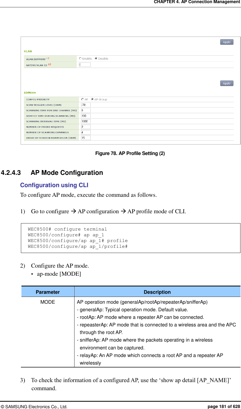 CHAPTER 4. AP Connection Management ©  SAMSUNG Electronics Co., Ltd.  page 181 of 628  Figure 78. AP Profile Setting (2)  4.2.4.3  AP Mode Configuration Configuration using CLI To configure AP mode, execute the command as follows.  1)    Go to configure  AP configuration  AP profile mode of CLI.  WEC8500# configure terminal WEC8500/configure# ap ap_1 WEC8500/configure/ap ap_1# profile WEC8500/configure/ap ap_1/profile#  2)    Configure the AP mode.  ap-mode [MODE]  Parameter Description MODE AP operation mode (generalAp/rootAp/repeaterAp/snifferAp) - generalAp: Typical operation mode. Default value. - rootAp: AP mode where a repeater AP can be connected. - repeasterAp: AP mode that is connected to a wireless area and the APC through the root AP. - snifferAp: AP mode where the packets operating in a wireless environment can be captured. - relayAp: An AP mode which connects a root AP and a repeater AP wirelessly  3)    To check the information of a configured AP, use the ‘show ap detail [AP_NAME]’ command. 