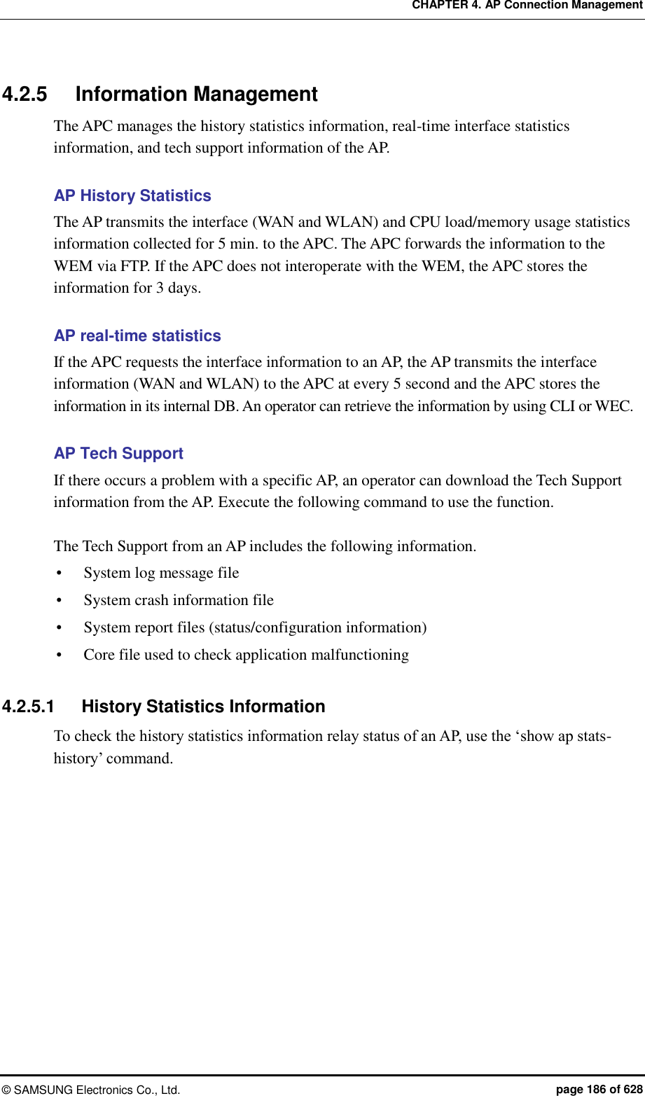 CHAPTER 4. AP Connection Management ©  SAMSUNG Electronics Co., Ltd.  page 186 of 628 4.2.5  Information Management The APC manages the history statistics information, real-time interface statistics information, and tech support information of the AP.    AP History Statistics The AP transmits the interface (WAN and WLAN) and CPU load/memory usage statistics information collected for 5 min. to the APC. The APC forwards the information to the WEM via FTP. If the APC does not interoperate with the WEM, the APC stores the information for 3 days.  AP real-time statistics If the APC requests the interface information to an AP, the AP transmits the interface information (WAN and WLAN) to the APC at every 5 second and the APC stores the information in its internal DB. An operator can retrieve the information by using CLI or WEC.    AP Tech Support If there occurs a problem with a specific AP, an operator can download the Tech Support information from the AP. Execute the following command to use the function.  The Tech Support from an AP includes the following information.  System log message file  System crash information file  System report files (status/configuration information)  Core file used to check application malfunctioning  4.2.5.1  History Statistics Information To check the history statistics information relay status of an AP, use the ‘show ap stats-history’ command.  