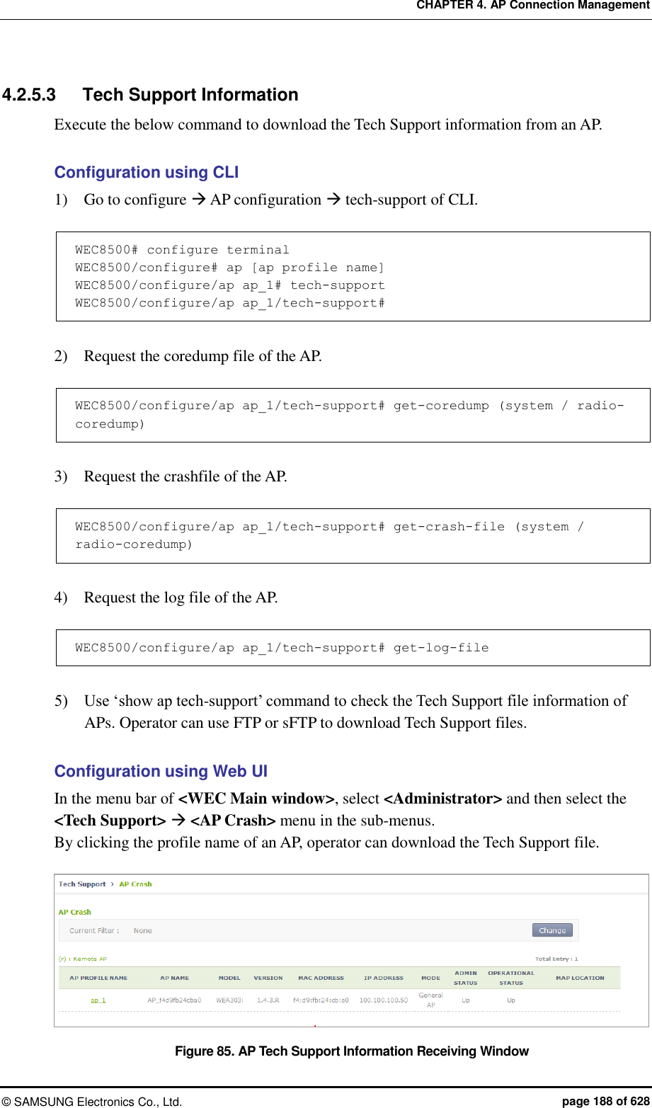 CHAPTER 4. AP Connection Management ©  SAMSUNG Electronics Co., Ltd.  page 188 of 628 4.2.5.3  Tech Support Information Execute the below command to download the Tech Support information from an AP.  Configuration using CLI 1)    Go to configure  AP configuration  tech-support of CLI.  WEC8500# configure terminal WEC8500/configure# ap [ap profile name] WEC8500/configure/ap ap_1# tech-support WEC8500/configure/ap ap_1/tech-support#  2)    Request the coredump file of the AP.  WEC8500/configure/ap ap_1/tech-support# get-coredump (system / radio-coredump)  3)    Request the crashfile of the AP.  WEC8500/configure/ap ap_1/tech-support# get-crash-file (system / radio-coredump)  4)    Request the log file of the AP.  WEC8500/configure/ap ap_1/tech-support# get-log-file  5)    Use ‘show ap tech-support’ command to check the Tech Support file information of APs. Operator can use FTP or sFTP to download Tech Support files.  Configuration using Web UI In the menu bar of &lt;WEC Main window&gt;, select &lt;Administrator&gt; and then select the &lt;Tech Support&gt;  &lt;AP Crash&gt; menu in the sub-menus.   By clicking the profile name of an AP, operator can download the Tech Support file.  Figure 85. AP Tech Support Information Receiving Window 