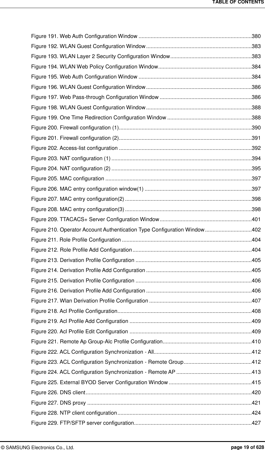 TABLE OF CONTENTS ©  SAMSUNG Electronics Co., Ltd.  page 19 of 628 Figure 191. Web Auth Configuration Window ...........................................................................380 Figure 192. WLAN Guest Configuration Window ......................................................................383 Figure 193. WLAN Layer 2 Security Configuration Window ......................................................383 Figure 194. WLAN Web Policy Configuration Window ..............................................................384 Figure 195. Web Auth Configuration Window ...........................................................................384 Figure 196. WLAN Guest Configuration Window ......................................................................386 Figure 197. Web Pass-through Configuration Window .............................................................386 Figure 198. WLAN Guest Configuration Window ......................................................................388 Figure 199. One Time Redirection Configuration Window ........................................................388 Figure 200. Firewall configuration (1) ........................................................................................390 Figure 201. Firewall configuration (2) ........................................................................................391 Figure 202. Access-list configuration ........................................................................................392 Figure 203. NAT configuration (1) .............................................................................................394 Figure 204. NAT configuration (2) .............................................................................................395 Figure 205. MAC configuration .................................................................................................397 Figure 206. MAC entry configuration window(1) .......................................................................397 Figure 207. MAC entry configuration(2) ....................................................................................398 Figure 208. MAC entry configuration(3) ....................................................................................398 Figure 209. TTACACS+ Server Configuration Window .............................................................401 Figure 210. Operator Account Authentication Type Configuration Window ...............................402 Figure 211. Role Profile Configuration ......................................................................................404 Figure 212. Role Profile Add Configuration ...............................................................................404 Figure 213. Derivation Profile Configuration .............................................................................405 Figure 214. Derivation Profile Add Configuration ......................................................................405 Figure 215. Derivation Profile Configuration .............................................................................406 Figure 216. Derivation Profile Add Configuration ......................................................................406 Figure 217. Wlan Derivation Profile Configuration ....................................................................407 Figure 218. Acl Profile Configuration .........................................................................................408 Figure 219. Acl Profile Add Configuration .................................................................................409 Figure 220. Acl Profile Edit Configuration .................................................................................409 Figure 221. Remote Ap Group-Alc Profile Configuration ...........................................................410 Figure 222. ACL Configuration Synchronization - All.................................................................412 Figure 223. ACL Configuration Synchronization - Remote Group .............................................412 Figure 224. ACL Configuration Synchronization - Remote AP ..................................................413 Figure 225. External BYOD Server Configuration Window .......................................................415 Figure 226. DNS client ..............................................................................................................420 Figure 227. DNS proxy .............................................................................................................421 Figure 228. NTP client configuration .........................................................................................424 Figure 229. FTP/SFTP server configuration ..............................................................................427 