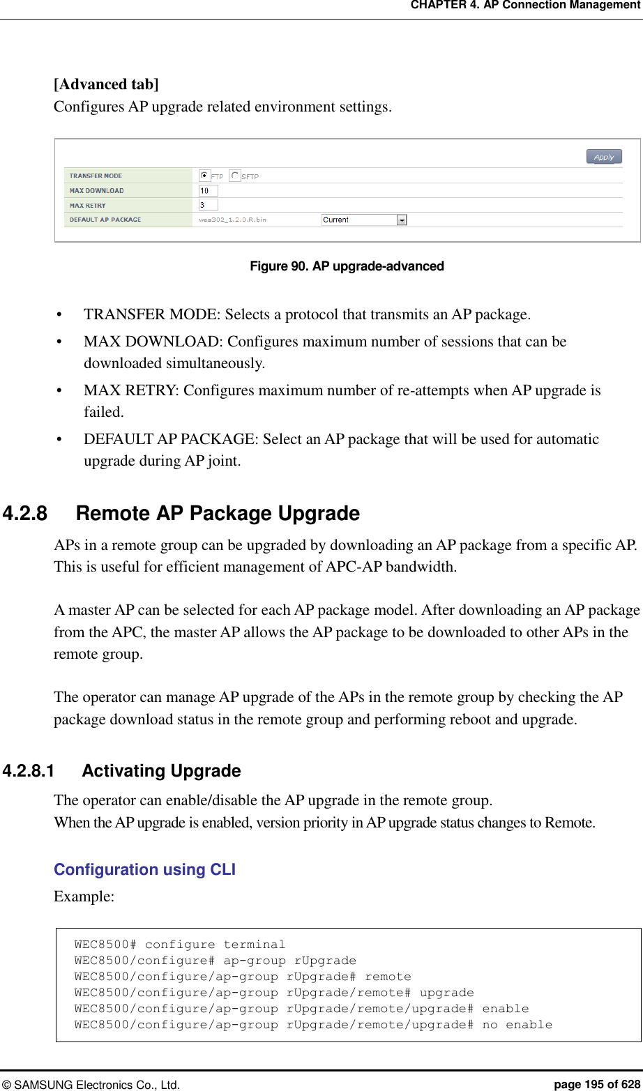 CHAPTER 4. AP Connection Management ©  SAMSUNG Electronics Co., Ltd.  page 195 of 628 [Advanced tab] Configures AP upgrade related environment settings.  Figure 90. AP upgrade-advanced   TRANSFER MODE: Selects a protocol that transmits an AP package.  MAX DOWNLOAD: Configures maximum number of sessions that can be downloaded simultaneously.  MAX RETRY: Configures maximum number of re-attempts when AP upgrade is failed.  DEFAULT AP PACKAGE: Select an AP package that will be used for automatic upgrade during AP joint.  4.2.8  Remote AP Package Upgrade APs in a remote group can be upgraded by downloading an AP package from a specific AP. This is useful for efficient management of APC-AP bandwidth.  A master AP can be selected for each AP package model. After downloading an AP package from the APC, the master AP allows the AP package to be downloaded to other APs in the remote group.  The operator can manage AP upgrade of the APs in the remote group by checking the AP package download status in the remote group and performing reboot and upgrade.  4.2.8.1  Activating Upgrade The operator can enable/disable the AP upgrade in the remote group. When the AP upgrade is enabled, version priority in AP upgrade status changes to Remote.  Configuration using CLI   Example:  WEC8500# configure terminal WEC8500/configure# ap-group rUpgrade WEC8500/configure/ap-group rUpgrade# remote WEC8500/configure/ap-group rUpgrade/remote# upgrade WEC8500/configure/ap-group rUpgrade/remote/upgrade# enable WEC8500/configure/ap-group rUpgrade/remote/upgrade# no enable 