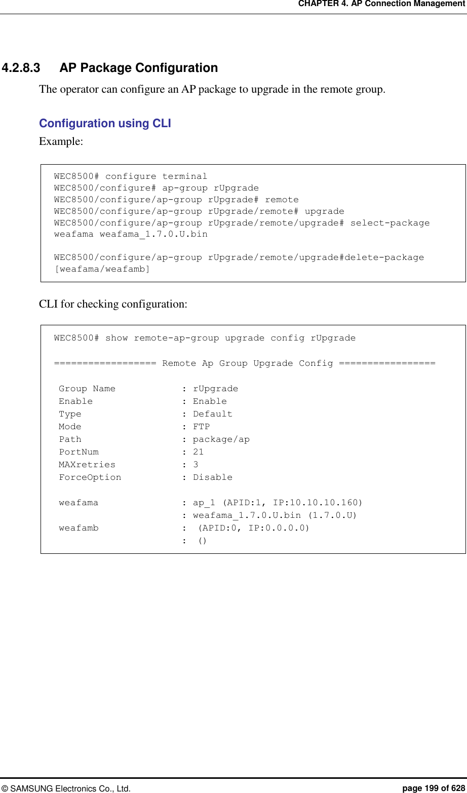 CHAPTER 4. AP Connection Management ©  SAMSUNG Electronics Co., Ltd.  page 199 of 628 4.2.8.3  AP Package Configuration The operator can configure an AP package to upgrade in the remote group.  Configuration using CLI   Example:  WEC8500# configure terminal WEC8500/configure# ap-group rUpgrade WEC8500/configure/ap-group rUpgrade# remote WEC8500/configure/ap-group rUpgrade/remote# upgrade WEC8500/configure/ap-group rUpgrade/remote/upgrade# select-package weafama weafama_1.7.0.U.bin  WEC8500/configure/ap-group rUpgrade/remote/upgrade#delete-package [weafama/weafamb]  CLI for checking configuration:  WEC8500# show remote-ap-group upgrade config rUpgrade  ================== Remote Ap Group Upgrade Config =================   Group Name              : rUpgrade  Enable                   : Enable  Type                      : Default  Mode                      : FTP  Path                      : package/ap  PortNum                  : 21  MAXretries              : 3  ForceOption             : Disable   weafama                  : ap_1 (APID:1, IP:10.10.10.160)                            : weafama_1.7.0.U.bin (1.7.0.U)  weafamb                  :  (APID:0, IP:0.0.0.0)                            :  ()  