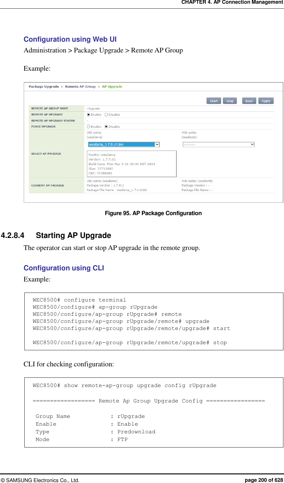 CHAPTER 4. AP Connection Management ©  SAMSUNG Electronics Co., Ltd.  page 200 of 628 Configuration using Web UI Administration &gt; Package Upgrade &gt; Remote AP Group  Example:  Figure 95. AP Package Configuration  4.2.8.4  Starting AP Upgrade The operator can start or stop AP upgrade in the remote group.  Configuration using CLI   Example:  WEC8500# configure terminal WEC8500/configure# ap-group rUpgrade WEC8500/configure/ap-group rUpgrade# remote WEC8500/configure/ap-group rUpgrade/remote# upgrade WEC8500/configure/ap-group rUpgrade/remote/upgrade# start  WEC8500/configure/ap-group rUpgrade/remote/upgrade# stop  CLI for checking configuration:  WEC8500# show remote-ap-group upgrade config rUpgrade  ================== Remote Ap Group Upgrade Config =================   Group Name              : rUpgrade  Enable                   : Enable  Type                      : Predownload  Mode                      : FTP 