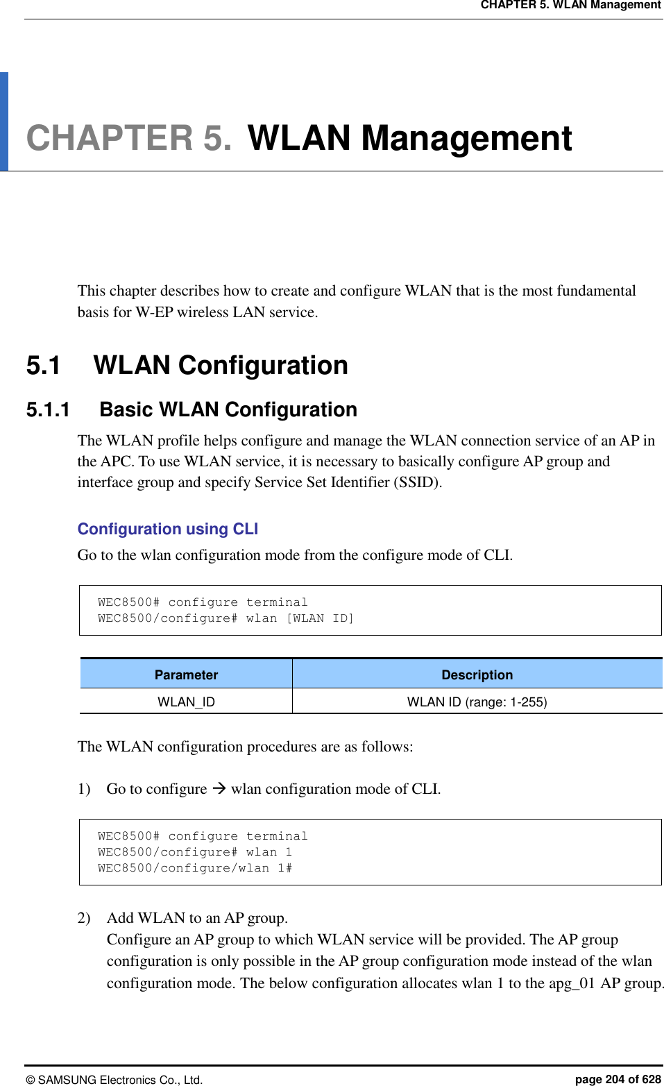 CHAPTER 5. WLAN Management ©  SAMSUNG Electronics Co., Ltd.  page 204 of 628 CHAPTER 5. WLAN Management      This chapter describes how to create and configure WLAN that is the most fundamental basis for W-EP wireless LAN service.    5.1  WLAN Configuration 5.1.1  Basic WLAN Configuration The WLAN profile helps configure and manage the WLAN connection service of an AP in the APC. To use WLAN service, it is necessary to basically configure AP group and interface group and specify Service Set Identifier (SSID).  Configuration using CLI Go to the wlan configuration mode from the configure mode of CLI.  WEC8500# configure terminal WEC8500/configure# wlan [WLAN ID]  Parameter Description WLAN_ID WLAN ID (range: 1-255)  The WLAN configuration procedures are as follows:  1)    Go to configure  wlan configuration mode of CLI.  WEC8500# configure terminal WEC8500/configure# wlan 1  WEC8500/configure/wlan 1#  2)    Add WLAN to an AP group. Configure an AP group to which WLAN service will be provided. The AP group configuration is only possible in the AP group configuration mode instead of the wlan configuration mode. The below configuration allocates wlan 1 to the apg_01 AP group.   