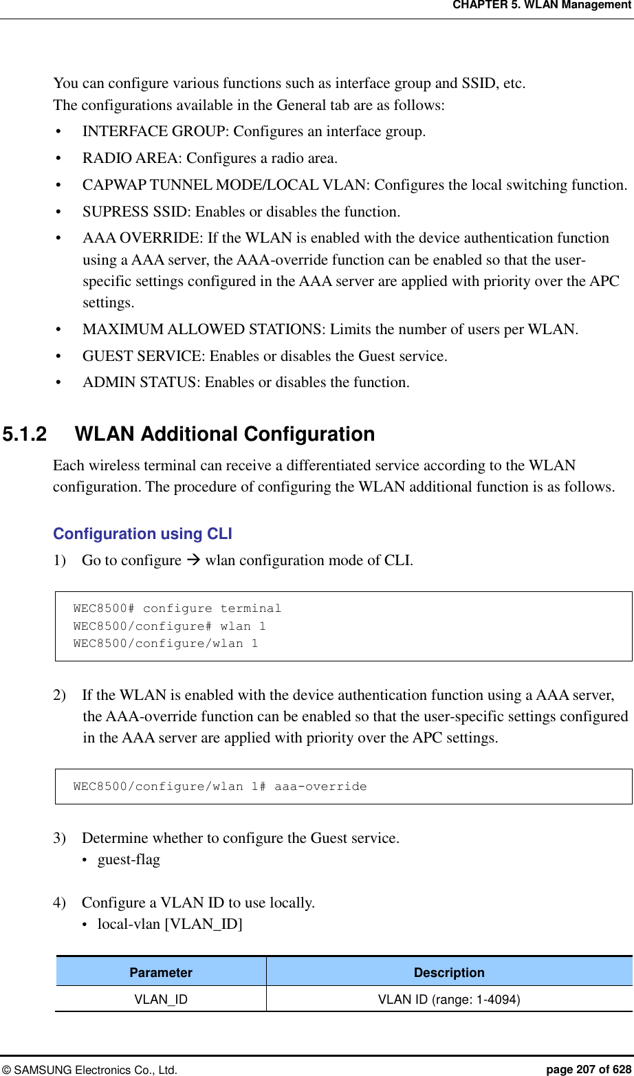 CHAPTER 5. WLAN Management ©  SAMSUNG Electronics Co., Ltd.  page 207 of 628 You can configure various functions such as interface group and SSID, etc.   The configurations available in the General tab are as follows:  INTERFACE GROUP: Configures an interface group.  RADIO AREA: Configures a radio area.  CAPWAP TUNNEL MODE/LOCAL VLAN: Configures the local switching function.  SUPRESS SSID: Enables or disables the function.  AAA OVERRIDE: If the WLAN is enabled with the device authentication function using a AAA server, the AAA-override function can be enabled so that the user-specific settings configured in the AAA server are applied with priority over the APC settings.  MAXIMUM ALLOWED STATIONS: Limits the number of users per WLAN.  GUEST SERVICE: Enables or disables the Guest service.  ADMIN STATUS: Enables or disables the function.  5.1.2  WLAN Additional Configuration Each wireless terminal can receive a differentiated service according to the WLAN configuration. The procedure of configuring the WLAN additional function is as follows.  Configuration using CLI 1)    Go to configure  wlan configuration mode of CLI.  WEC8500# configure terminal WEC8500/configure# wlan 1  WEC8500/configure/wlan 1  2)    If the WLAN is enabled with the device authentication function using a AAA server, the AAA-override function can be enabled so that the user-specific settings configured in the AAA server are applied with priority over the APC settings.  WEC8500/configure/wlan 1# aaa-override  3)    Determine whether to configure the Guest service.  guest-flag  4)    Configure a VLAN ID to use locally.    local-vlan [VLAN_ID]  Parameter Description VLAN_ID VLAN ID (range: 1-4094) 