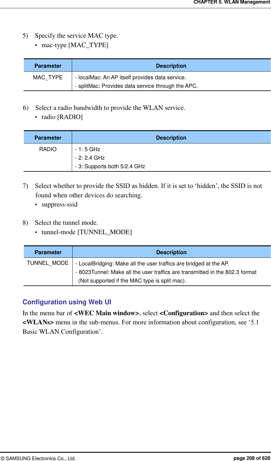 CHAPTER 5. WLAN Management ©  SAMSUNG Electronics Co., Ltd.  page 208 of 628 5)    Specify the service MAC type.    mac-type [MAC_TYPE]  Parameter Description MAC_TYPE - localMac: An AP itself provides data service. - splitMac: Provides data service through the APC.  6)    Select a radio bandwidth to provide the WLAN service.  radio [RADIO]  Parameter Description RADIO - 1: 5 GHz - 2: 2.4 GHz - 3: Supports both 5/2.4 GHz  7)    Select whether to provide the SSID as hidden. If it is set to ‘hidden’, the SSID is not found when other devices do searching.    suppress-ssid  8)    Select the tunnel mode.    tunnel-mode [TUNNEL_MODE]  Parameter Description TUNNEL_MODE - LocalBridging: Make all the user traffics are bridged at the AP. - 8023Tunnel: Make all the user traffics are transmitted in the 802.3 format (Not supported if the MAC type is split mac).  Configuration using Web UI In the menu bar of &lt;WEC Main window&gt;, select &lt;Configuration&gt; and then select the &lt;WLANs&gt; menu in the sub-menus. For more information about configuration, see ‘5.1 Basic WLAN Configuration’.  