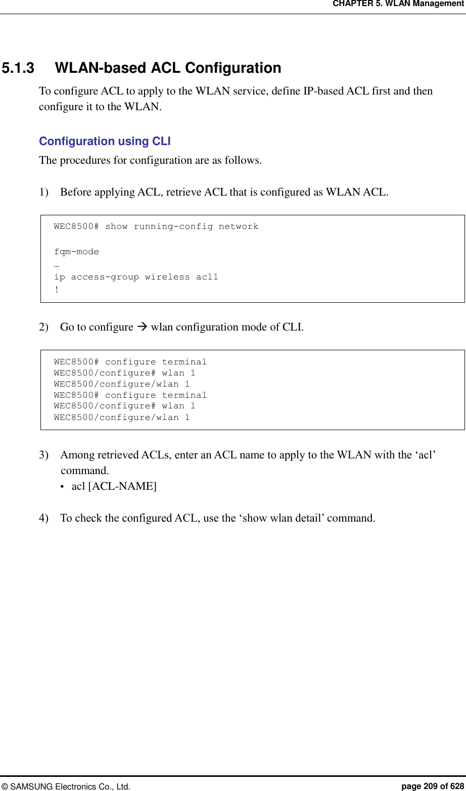 CHAPTER 5. WLAN Management ©  SAMSUNG Electronics Co., Ltd.  page 209 of 628 5.1.3  WLAN-based ACL Configuration To configure ACL to apply to the WLAN service, define IP-based ACL first and then configure it to the WLAN.    Configuration using CLI The procedures for configuration are as follows.  1)    Before applying ACL, retrieve ACL that is configured as WLAN ACL.  WEC8500# show running-config network   fqm-mode … ip access-group wireless acl1 !  2)    Go to configure  wlan configuration mode of CLI.  WEC8500# configure terminal WEC8500/configure# wlan 1  WEC8500/configure/wlan 1 WEC8500# configure terminal WEC8500/configure# wlan 1  WEC8500/configure/wlan 1  3)    Among retrieved ACLs, enter an ACL name to apply to the WLAN with the ‘acl’ command.    acl [ACL-NAME]  4)    To check the configured ACL, use the ‘show wlan detail’ command. 