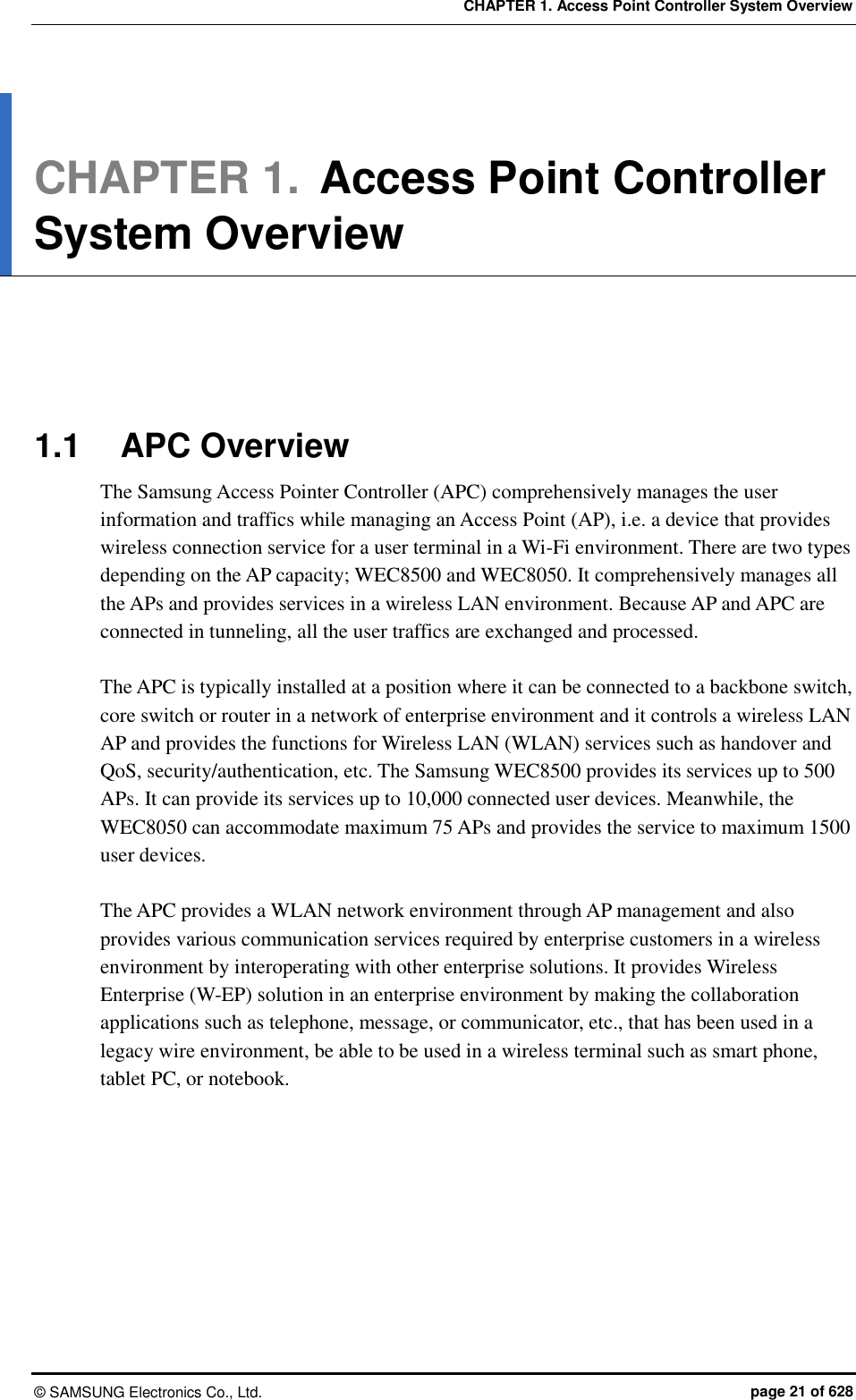 CHAPTER 1. Access Point Controller System Overview ©  SAMSUNG Electronics Co., Ltd.  page 21 of 628 CHAPTER 1. Access Point Controller System Overview      1.1  APC Overview The Samsung Access Pointer Controller (APC) comprehensively manages the user information and traffics while managing an Access Point (AP), i.e. a device that provides wireless connection service for a user terminal in a Wi-Fi environment. There are two types depending on the AP capacity; WEC8500 and WEC8050. It comprehensively manages all the APs and provides services in a wireless LAN environment. Because AP and APC are connected in tunneling, all the user traffics are exchanged and processed.    The APC is typically installed at a position where it can be connected to a backbone switch, core switch or router in a network of enterprise environment and it controls a wireless LAN AP and provides the functions for Wireless LAN (WLAN) services such as handover and QoS, security/authentication, etc. The Samsung WEC8500 provides its services up to 500 APs. It can provide its services up to 10,000 connected user devices. Meanwhile, the WEC8050 can accommodate maximum 75 APs and provides the service to maximum 1500 user devices.  The APC provides a WLAN network environment through AP management and also provides various communication services required by enterprise customers in a wireless environment by interoperating with other enterprise solutions. It provides Wireless Enterprise (W-EP) solution in an enterprise environment by making the collaboration applications such as telephone, message, or communicator, etc., that has been used in a legacy wire environment, be able to be used in a wireless terminal such as smart phone, tablet PC, or notebook.  