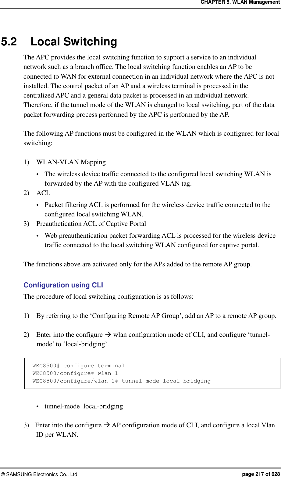 CHAPTER 5. WLAN Management ©  SAMSUNG Electronics Co., Ltd.  page 217 of 628 5.2  Local Switching The APC provides the local switching function to support a service to an individual network such as a branch office. The local switching function enables an AP to be connected to WAN for external connection in an individual network where the APC is not installed. The control packet of an AP and a wireless terminal is processed in the centralized APC and a general data packet is processed in an individual network. Therefore, if the tunnel mode of the WLAN is changed to local switching, part of the data packet forwarding process performed by the APC is performed by the AP.    The following AP functions must be configured in the WLAN which is configured for local switching:  1)    WLAN-VLAN Mapping  The wireless device traffic connected to the configured local switching WLAN is forwarded by the AP with the configured VLAN tag. 2)    ACL  Packet filtering ACL is performed for the wireless device traffic connected to the configured local switching WLAN.   3)    Preauthetication ACL of Captive Portal    Web preauthentication packet forwarding ACL is processed for the wireless device traffic connected to the local switching WLAN configured for captive portal.  The functions above are activated only for the APs added to the remote AP group.  Configuration using CLI The procedure of local switching configuration is as follows:  1)    By referring to the ‘Configuring Remote AP Group’, add an AP to a remote AP group.  2)    Enter into the configure  wlan configuration mode of CLI, and configure ‘tunnel-mode’ to ‘local-bridging’.  WEC8500# configure terminal WEC8500/configure# wlan 1  WEC8500/configure/wlan 1# tunnel-mode local-bridging   tunnel-mode  local-bridging  3)    Enter into the configure  AP configuration mode of CLI, and configure a local Vlan ID per WLAN. 