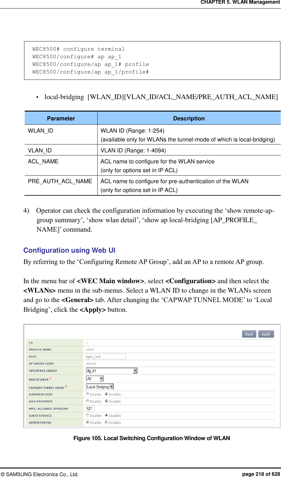CHAPTER 5. WLAN Management ©  SAMSUNG Electronics Co., Ltd.  page 218 of 628  WEC8500# configure terminal WEC8500/configure# ap ap_1 WEC8500/configure/ap ap_1# profile WEC8500/configure/ap ap_1/profile#   local-bridging  [WLAN_ID][VLAN_ID/ACL_NAME/PRE_AUTH_ACL_NAME]  Parameter Description WLAN_ID WLAN ID (Range: 1-254) (available only for WLANs the tunnel-mode of which is local-bridging) VLAN_ID VLAN ID (Range: 1-4094) ACL_NAME ACL name to configure for the WLAN service (only for options set in IP ACL) PRE_AUTH_ACL_NAME ACL name to configure for pre-authentication of the WLAN (only for options set in IP ACL)  4)    Operator can check the configuration information by executing the ‘show remote-ap-group summary’, ‘show wlan detail’, ‘show ap local-bridging [AP_PROFILE_ NAME]’ command.    Configuration using Web UI By referring to the ‘Configuring Remote AP Group’, add an AP to a remote AP group.  In the menu bar of &lt;WEC Main window&gt;, select &lt;Configuration&gt; and then select the &lt;WLANs&gt; menu in the sub-menus. Select a WLAN ID to change in the WLANs screen and go to the &lt;General&gt; tab. After changing the ‘CAPWAP TUNNEL MODE’ to ‘Local Bridging’, click the &lt;Apply&gt; button.  Figure 105. Local Switching Configuration Window of WLAN  