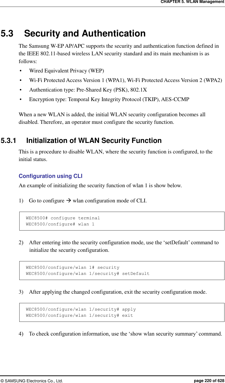 CHAPTER 5. WLAN Management ©  SAMSUNG Electronics Co., Ltd.  page 220 of 628 5.3  Security and Authentication The Samsung W-EP AP/APC supports the security and authentication function defined in the IEEE 802.11-based wireless LAN security standard and its main mechanism is as follows:  Wired Equivalent Privacy (WEP)  Wi-Fi Protected Access Version 1 (WPA1), Wi-Fi Protected Access Version 2 (WPA2)  Authentication type: Pre-Shared Key (PSK), 802.1X  Encryption type: Temporal Key Integrity Protocol (TKIP), AES-CCMP  When a new WLAN is added, the initial WLAN security configuration becomes all disabled. Therefore, an operator must configure the security function.    5.3.1  Initialization of WLAN Security Function This is a procedure to disable WLAN, where the security function is configured, to the initial status.  Configuration using CLI An example of initializing the security function of wlan 1 is show below.  1)    Go to configure  wlan configuration mode of CLI.    WEC8500# configure terminal WEC8500/configure# wlan 1   2)    After entering into the security configuration mode, use the ‘setDefault’ command to initialize the security configuration.  WEC8500/configure/wlan 1# security WEC8500/configure/wlan 1/security# setDefault  3)    After applying the changed configuration, exit the security configuration mode.  WEC8500/configure/wlan 1/security# apply WEC8500/configure/wlan 1/security# exit  4)    To check configuration information, use the ‘show wlan security summary’ command.  