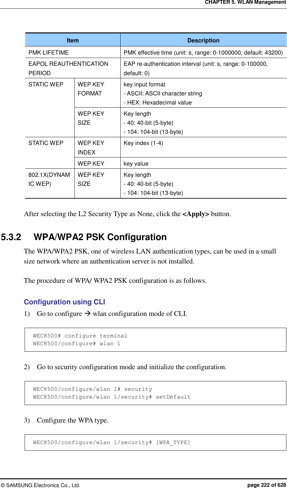 CHAPTER 5. WLAN Management ©  SAMSUNG Electronics Co., Ltd.  page 222 of 628 Item Description PMK LIFETIME PMK effective time (unit: s, range: 0-1000000, default: 43200) EAPOL REAUTHENTICATION PERIOD EAP re-authentication interval (unit: s, range: 0-100000, default: 0) STATIC WEP WEP KEY FORMAT key input format - ASCII: ASCII character string - HEX: Hexadecimal value WEP KEY SIZE Key length - 40: 40-bit (5-byte) - 104: 104-bit (13-byte) STATIC WEP WEP KEY INDEX Key index (1-4) WEP KEY key value 802.1X(DYNAMIC WEP) WEP KEY SIZE Key length - 40: 40-bit (5-byte) - 104: 104-bit (13-byte)  After selecting the L2 Security Type as None, click the &lt;Apply&gt; button.  5.3.2  WPA/WPA2 PSK Configuration The WPA/WPA2 PSK, one of wireless LAN authentication types, can be used in a small size network where an authentication server is not installed.  The procedure of WPA/ WPA2 PSK configuration is as follows.  Configuration using CLI 1)    Go to configure  wlan configuration mode of CLI.  WEC8500# configure terminal WEC8500/configure# wlan 1   2)    Go to security configuration mode and initialize the configuration.  WEC8500/configure/wlan 1# security WEC8500/configure/wlan 1/security# setDefault  3)    Configure the WPA type.  WEC8500/configure/wlan 1/security# [WPA_TYPE] 