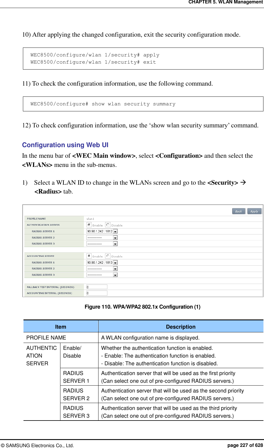 CHAPTER 5. WLAN Management ©  SAMSUNG Electronics Co., Ltd.  page 227 of 628 10) After applying the changed configuration, exit the security configuration mode.  WEC8500/configure/wlan 1/security# apply WEC8500/configure/wlan 1/security# exit  11) To check the configuration information, use the following command.  WEC8500/configure# show wlan security summary  12) To check configuration information, use the ‘show wlan security summary’ command.  Configuration using Web UI In the menu bar of &lt;WEC Main window&gt;, select &lt;Configuration&gt; and then select the &lt;WLANs&gt; menu in the sub-menus.    1)    Select a WLAN ID to change in the WLANs screen and go to the &lt;Security&gt;  &lt;Radius&gt; tab.  Figure 110. WPA/WPA2 802.1x Configuration (1)  Item Description PROFILE NAME A WLAN configuration name is displayed. AUTHENTICATION SERVER Enable/ Disable Whether the authentication function is enabled. - Enable: The authentication function is enabled. - Disable: The authentication function is disabled. RADIUS SERVER 1 Authentication server that will be used as the first priority (Can select one out of pre-configured RADIUS servers.) RADIUS SERVER 2 Authentication server that will be used as the second priority (Can select one out of pre-configured RADIUS servers.) RADIUS SERVER 3 Authentication server that will be used as the third priority (Can select one out of pre-configured RADIUS servers.) 