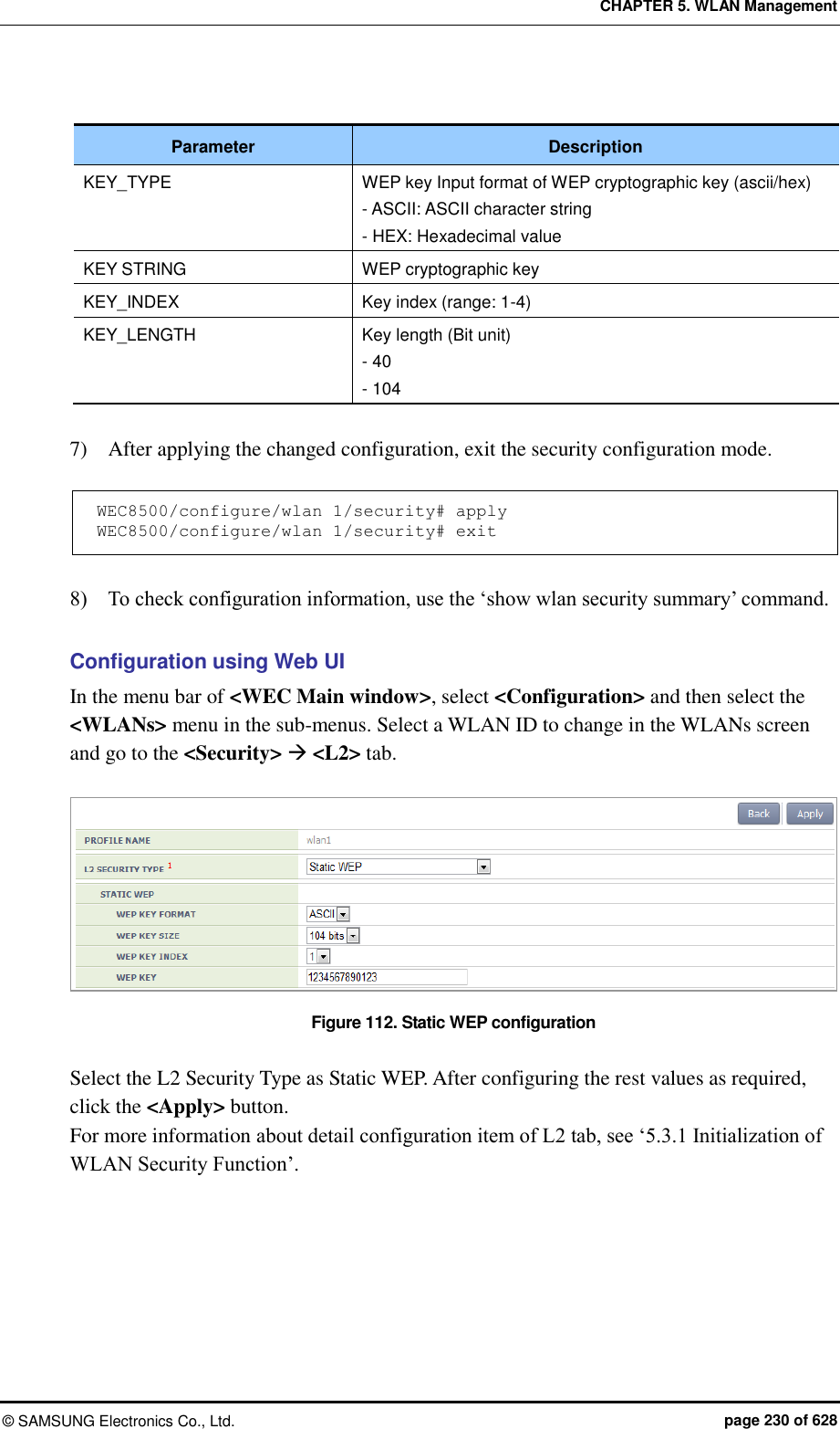 CHAPTER 5. WLAN Management ©  SAMSUNG Electronics Co., Ltd.  page 230 of 628  Parameter Description KEY_TYPE WEP key Input format of WEP cryptographic key (ascii/hex) - ASCII: ASCII character string - HEX: Hexadecimal value KEY STRING WEP cryptographic key KEY_INDEX Key index (range: 1-4) KEY_LENGTH Key length (Bit unit) - 40 - 104  7)    After applying the changed configuration, exit the security configuration mode.  WEC8500/configure/wlan 1/security# apply WEC8500/configure/wlan 1/security# exit  8)    To check configuration information, use the ‘show wlan security summary’ command.  Configuration using Web UI In the menu bar of &lt;WEC Main window&gt;, select &lt;Configuration&gt; and then select the &lt;WLANs&gt; menu in the sub-menus. Select a WLAN ID to change in the WLANs screen and go to the &lt;Security&gt;  &lt;L2&gt; tab.  Figure 112. Static WEP configuration  Select the L2 Security Type as Static WEP. After configuring the rest values as required, click the &lt;Apply&gt; button. For more information about detail configuration item of L2 tab, see ‘5.3.1 Initialization of WLAN Security Function’.  