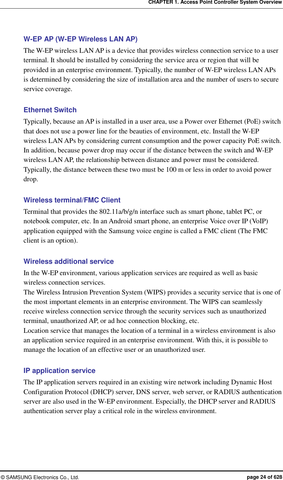 CHAPTER 1. Access Point Controller System Overview ©  SAMSUNG Electronics Co., Ltd.  page 24 of 628 W-EP AP (W-EP Wireless LAN AP) The W-EP wireless LAN AP is a device that provides wireless connection service to a user terminal. It should be installed by considering the service area or region that will be provided in an enterprise environment. Typically, the number of W-EP wireless LAN APs is determined by considering the size of installation area and the number of users to secure service coverage.  Ethernet Switch Typically, because an AP is installed in a user area, use a Power over Ethernet (PoE) switch that does not use a power line for the beauties of environment, etc. Install the W-EP wireless LAN APs by considering current consumption and the power capacity PoE switch. In addition, because power drop may occur if the distance between the switch and W-EP wireless LAN AP, the relationship between distance and power must be considered. Typically, the distance between these two must be 100 m or less in order to avoid power drop.  Wireless terminal/FMC Client Terminal that provides the 802.11a/b/g/n interface such as smart phone, tablet PC, or notebook computer, etc. In an Android smart phone, an enterprise Voice over IP (VoIP) application equipped with the Samsung voice engine is called a FMC client (The FMC client is an option).  Wireless additional service In the W-EP environment, various application services are required as well as basic wireless connection services.   The Wireless Intrusion Prevention System (WIPS) provides a security service that is one of the most important elements in an enterprise environment. The WIPS can seamlessly receive wireless connection service through the security services such as unauthorized terminal, unauthorized AP, or ad hoc connection blocking, etc. Location service that manages the location of a terminal in a wireless environment is also an application service required in an enterprise environment. With this, it is possible to manage the location of an effective user or an unauthorized user.  IP application service The IP application servers required in an existing wire network including Dynamic Host Configuration Protocol (DHCP) server, DNS server, web server, or RADIUS authentication server are also used in the W-EP environment. Especially, the DHCP server and RADIUS authentication server play a critical role in the wireless environment.  
