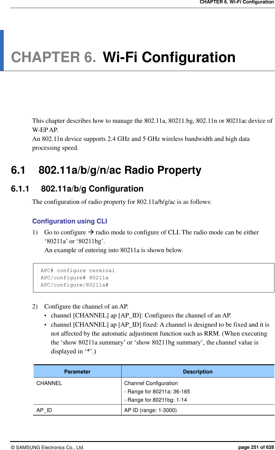 CHAPTER 6. Wi-Fi Configuration ©  SAMSUNG Electronics Co., Ltd.  page 251 of 628 CHAPTER 6. Wi-Fi Configuration      This chapter describes how to manage the 802.11a, 80211.bg, 802.11n or 80211ac device of W-EP AP.   An 802.11n device supports 2.4 GHz and 5 GHz wireless bandwidth and high data processing speed.  6.1  802.11a/b/g/n/ac Radio Property 6.1.1  802.11a/b/g Configuration The configuration of radio property for 802.11a/b/g/ac is as follows:  Configuration using CLI 1)    Go to configure  radio mode to configure of CLI. The radio mode can be either ‘80211a’ or ‘80211bg’.   An example of entering into 80211a is shown below.  APC# configure terminal APC/configure# 80211a APC/configure/80211a#  2)    Configure the channel of an AP.  channel [CHANNEL] ap [AP_ID]: Configures the channel of an AP.    channel [CHANNEL] ap [AP_ID] fixed: A channel is designed to be fixed and it is not affected by the automatic adjustment function such as RRM. (When executing the ‘show 80211a summary’ or ‘show 80211bg summary’, the channel value is displayed in ‘*’.)  Parameter Description CHANNEL Channel Configuration - Range for 80211a: 36-165 - Range for 80211bg: 1-14 AP_ID AP ID (range: 1-3000)  
