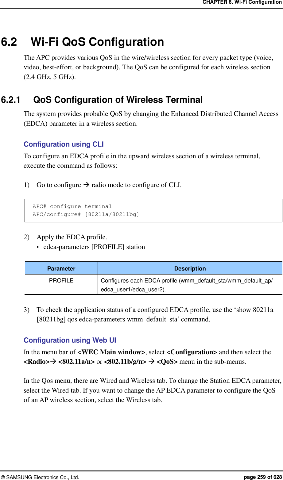 CHAPTER 6. Wi-Fi Configuration ©  SAMSUNG Electronics Co., Ltd.  page 259 of 628 6.2  Wi-Fi QoS Configuration The APC provides various QoS in the wire/wireless section for every packet type (voice, video, best-effort, or background). The QoS can be configured for each wireless section (2.4 GHz, 5 GHz).    6.2.1  QoS Configuration of Wireless Terminal The system provides probable QoS by changing the Enhanced Distributed Channel Access (EDCA) parameter in a wireless section.    Configuration using CLI To configure an EDCA profile in the upward wireless section of a wireless terminal, execute the command as follows:  1)    Go to configure  radio mode to configure of CLI.  APC# configure terminal APC/configure# [80211a/80211bg]  2)    Apply the EDCA profile.  edca-parameters [PROFILE] station  Parameter Description PROFILE Configures each EDCA profile (wmm_default_sta/wmm_default_ap/ edca_user1/edca_user2).  3)    To check the application status of a configured EDCA profile, use the ‘show 80211a [80211bg] qos edca-parameters wmm_default_sta’ command.  Configuration using Web UI In the menu bar of &lt;WEC Main window&gt;, select &lt;Configuration&gt; and then select the &lt;Radio&gt; &lt;802.11a/n&gt; or &lt;802.11b/g/n&gt;  &lt;QoS&gt; menu in the sub-menus.  In the Qos menu, there are Wired and Wireless tab. To change the Station EDCA parameter, select the Wired tab. If you want to change the AP EDCA parameter to configure the QoS of an AP wireless section, select the Wireless tab.  