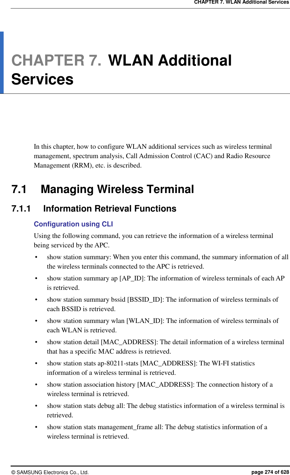 CHAPTER 7. WLAN Additional Services ©  SAMSUNG Electronics Co., Ltd.  page 274 of 628 CHAPTER 7. WLAN Additional Services      In this chapter, how to configure WLAN additional services such as wireless terminal management, spectrum analysis, Call Admission Control (CAC) and Radio Resource Management (RRM), etc. is described.  7.1  Managing Wireless Terminal 7.1.1  Information Retrieval Functions Configuration using CLI Using the following command, you can retrieve the information of a wireless terminal being serviced by the APC.  show station summary: When you enter this command, the summary information of all the wireless terminals connected to the APC is retrieved.  show station summary ap [AP_ID]: The information of wireless terminals of each AP is retrieved.  show station summary bssid [BSSID_ID]: The information of wireless terminals of each BSSID is retrieved.  show station summary wlan [WLAN_ID]: The information of wireless terminals of each WLAN is retrieved.  show station detail [MAC_ADDRESS]: The detail information of a wireless terminal that has a specific MAC address is retrieved.  show station stats ap-80211-stats [MAC_ADDRESS]: The WI-FI statistics information of a wireless terminal is retrieved.    show station association history [MAC_ADDRESS]: The connection history of a wireless terminal is retrieved.  show station stats debug all: The debug statistics information of a wireless terminal is retrieved.  show station stats management_frame all: The debug statistics information of a wireless terminal is retrieved.  