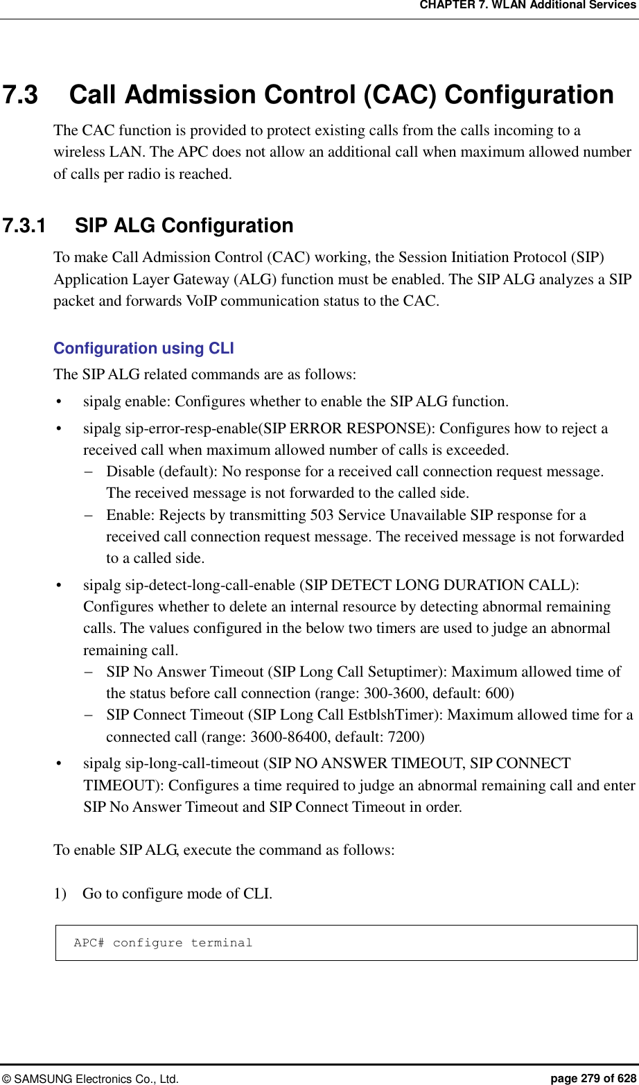 CHAPTER 7. WLAN Additional Services ©  SAMSUNG Electronics Co., Ltd.  page 279 of 628 7.3  Call Admission Control (CAC) Configuration The CAC function is provided to protect existing calls from the calls incoming to a wireless LAN. The APC does not allow an additional call when maximum allowed number of calls per radio is reached.  7.3.1  SIP ALG Configuration To make Call Admission Control (CAC) working, the Session Initiation Protocol (SIP) Application Layer Gateway (ALG) function must be enabled. The SIP ALG analyzes a SIP packet and forwards VoIP communication status to the CAC.  Configuration using CLI The SIP ALG related commands are as follows:  sipalg enable: Configures whether to enable the SIP ALG function.  sipalg sip-error-resp-enable(SIP ERROR RESPONSE): Configures how to reject a received call when maximum allowed number of calls is exceeded.  Disable (default): No response for a received call connection request message.   The received message is not forwarded to the called side.  Enable: Rejects by transmitting 503 Service Unavailable SIP response for a received call connection request message. The received message is not forwarded to a called side.  sipalg sip-detect-long-call-enable (SIP DETECT LONG DURATION CALL): Configures whether to delete an internal resource by detecting abnormal remaining calls. The values configured in the below two timers are used to judge an abnormal remaining call.  SIP No Answer Timeout (SIP Long Call Setuptimer): Maximum allowed time of the status before call connection (range: 300-3600, default: 600)  SIP Connect Timeout (SIP Long Call EstblshTimer): Maximum allowed time for a connected call (range: 3600-86400, default: 7200)  sipalg sip-long-call-timeout (SIP NO ANSWER TIMEOUT, SIP CONNECT TIMEOUT): Configures a time required to judge an abnormal remaining call and enter SIP No Answer Timeout and SIP Connect Timeout in order.  To enable SIP ALG, execute the command as follows:  1)    Go to configure mode of CLI.  APC# configure terminal  