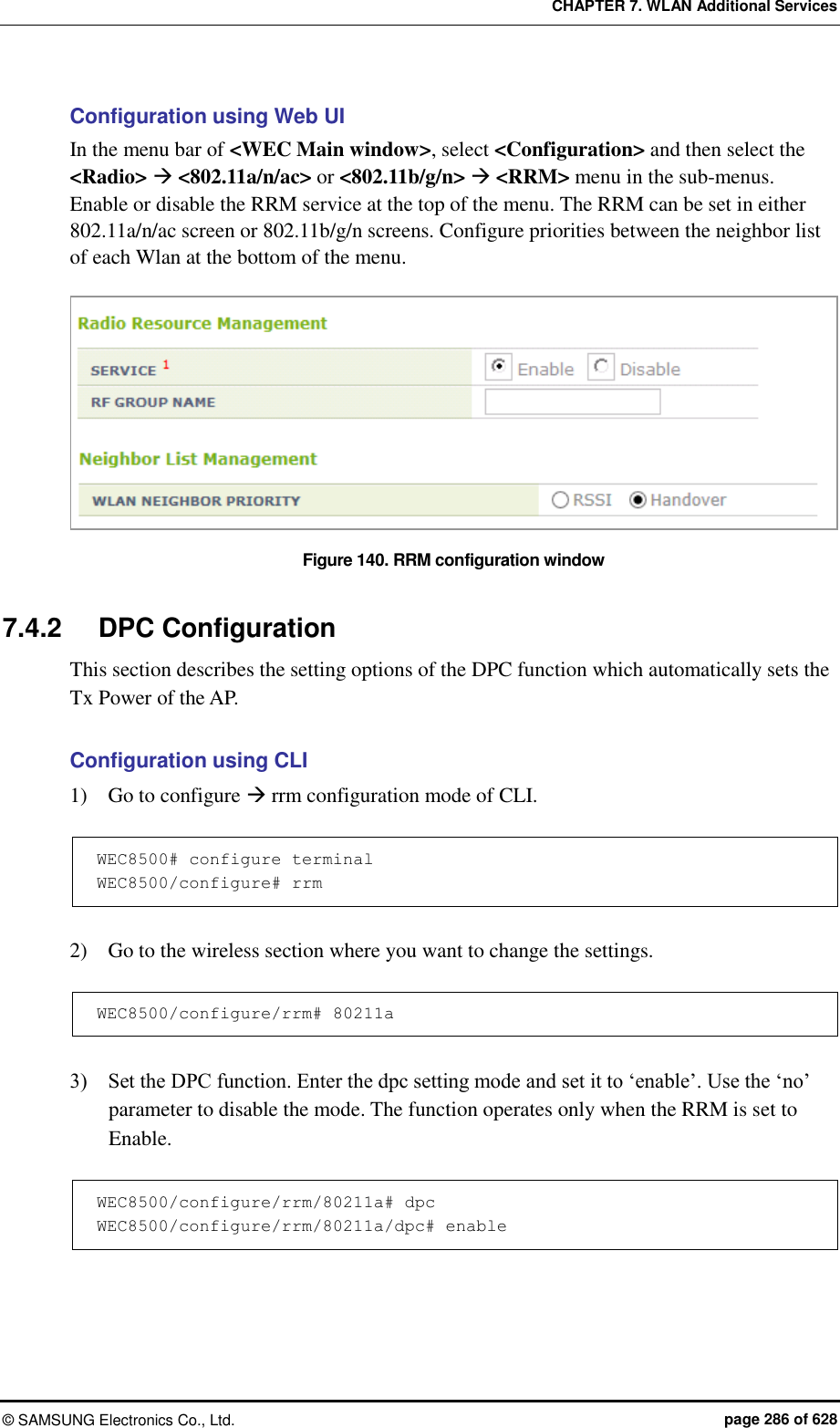 CHAPTER 7. WLAN Additional Services ©  SAMSUNG Electronics Co., Ltd.  page 286 of 628 Configuration using Web UI In the menu bar of &lt;WEC Main window&gt;, select &lt;Configuration&gt; and then select the &lt;Radio&gt;  &lt;802.11a/n/ac&gt; or &lt;802.11b/g/n&gt;  &lt;RRM&gt; menu in the sub-menus. Enable or disable the RRM service at the top of the menu. The RRM can be set in either 802.11a/n/ac screen or 802.11b/g/n screens. Configure priorities between the neighbor list of each Wlan at the bottom of the menu.  Figure 140. RRM configuration window  7.4.2  DPC Configuration This section describes the setting options of the DPC function which automatically sets the Tx Power of the AP.  Configuration using CLI 1)    Go to configure  rrm configuration mode of CLI.  WEC8500# configure terminal WEC8500/configure# rrm  2)    Go to the wireless section where you want to change the settings.  WEC8500/configure/rrm# 80211a  3)    Set the DPC function. Enter the dpc setting mode and set it to ‘enable’. Use the ‘no’ parameter to disable the mode. The function operates only when the RRM is set to Enable.  WEC8500/configure/rrm/80211a# dpc WEC8500/configure/rrm/80211a/dpc# enable  
