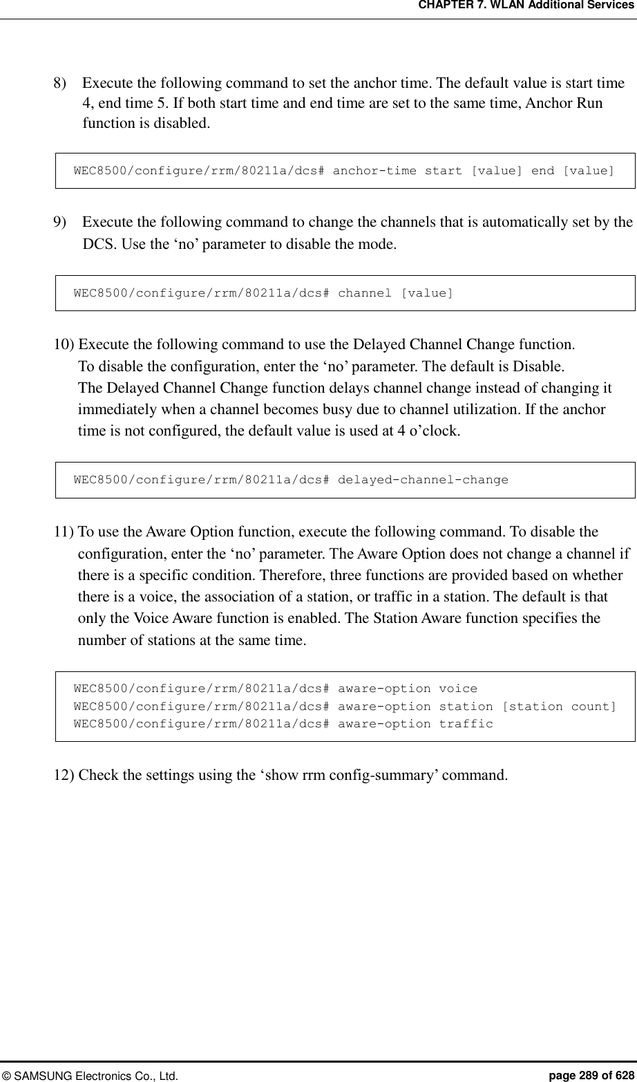 CHAPTER 7. WLAN Additional Services ©  SAMSUNG Electronics Co., Ltd.  page 289 of 628 8)    Execute the following command to set the anchor time. The default value is start time 4, end time 5. If both start time and end time are set to the same time, Anchor Run function is disabled.  WEC8500/configure/rrm/80211a/dcs# anchor-time start [value] end [value]  9)    Execute the following command to change the channels that is automatically set by the DCS. Use the ‘no’ parameter to disable the mode.  WEC8500/configure/rrm/80211a/dcs# channel [value]  10) Execute the following command to use the Delayed Channel Change function.   To disable the configuration, enter the ‘no’ parameter. The default is Disable.   The Delayed Channel Change function delays channel change instead of changing it immediately when a channel becomes busy due to channel utilization. If the anchor time is not configured, the default value is used at 4 o’clock.  WEC8500/configure/rrm/80211a/dcs# delayed-channel-change  11) To use the Aware Option function, execute the following command. To disable the configuration, enter the ‘no’ parameter. The Aware Option does not change a channel if there is a specific condition. Therefore, three functions are provided based on whether there is a voice, the association of a station, or traffic in a station. The default is that only the Voice Aware function is enabled. The Station Aware function specifies the number of stations at the same time.  WEC8500/configure/rrm/80211a/dcs# aware-option voice WEC8500/configure/rrm/80211a/dcs# aware-option station [station count] WEC8500/configure/rrm/80211a/dcs# aware-option traffic  12) Check the settings using the ‘show rrm config-summary’ command.  
