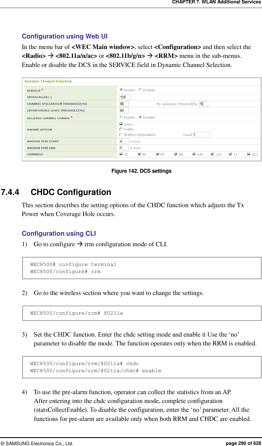 CHAPTER 7. WLAN Additional Services ©  SAMSUNG Electronics Co., Ltd.  page 290 of 628 Configuration using Web UI In the menu bar of &lt;WEC Main window&gt;, select &lt;Configuration&gt; and then select the &lt;Radio&gt;  &lt;802.11a/n/ac&gt; or &lt;802.11b/g/n&gt;  &lt;RRM&gt; menu in the sub-menus. Enable or disable the DCS in the SERVICE field in Dynamic Channel Selection.  Figure 142. DCS settings  7.4.4  CHDC Configuration This section describes the setting options of the CHDC function which adjusts the Tx Power when Coverage Hole occurs.  Configuration using CLI 1)    Go to configure  rrm configuration mode of CLI.  WEC8500# configure terminal WEC8500/configure# rrm  2)    Go to the wireless section where you want to change the settings.  WEC8500/configure/rrm# 80211a  3)    Set the CHDC function. Enter the chdc setting mode and enable it Use the ‘no’ parameter to disable the mode. The function operates only when the RRM is enabled.  WEC8500/configure/rrm/80211a# chdc WEC8500/configure/rrm/80211a/chdc# enable  4)    To use the pre-alarm function, operator can collect the statistics from an AP.   After entering into the chdc configuration mode, complete configuration (statsCollectEnable). To disable the configuration, enter the ‘no’ parameter. All the functions for pre-alarm are available only when both RRM and CHDC are enabled. 