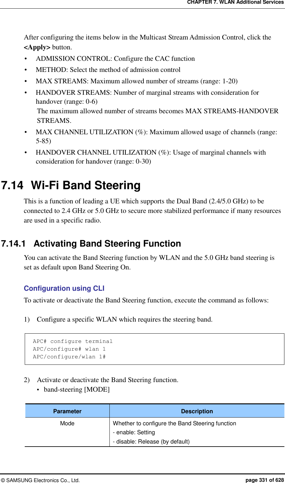 CHAPTER 7. WLAN Additional Services ©  SAMSUNG Electronics Co., Ltd.  page 331 of 628 After configuring the items below in the Multicast Stream Admission Control, click the &lt;Apply&gt; button.  ADMISSION CONTROL: Configure the CAC function  METHOD: Select the method of admission control  MAX STREAMS: Maximum allowed number of streams (range: 1-20)  HANDOVER STREAMS: Number of marginal streams with consideration for handover (range: 0-6) The maximum allowed number of streams becomes MAX STREAMS-HANDOVER STREAMS.  MAX CHANNEL UTILIZATION (%): Maximum allowed usage of channels (range: 5-85)  HANDOVER CHANNEL UTILIZATION (%): Usage of marginal channels with consideration for handover (range: 0-30)  7.14  Wi-Fi Band Steering This is a function of leading a UE which supports the Dual Band (2.4/5.0 GHz) to be connected to 2.4 GHz or 5.0 GHz to secure more stabilized performance if many resources are used in a specific radio.  7.14.1  Activating Band Steering Function You can activate the Band Steering function by WLAN and the 5.0 GHz band steering is set as default upon Band Steering On.  Configuration using CLI To activate or deactivate the Band Steering function, execute the command as follows:  1)    Configure a specific WLAN which requires the steering band.  APC# configure terminal APC/configure# wlan 1 APC/configure/wlan 1#  2)    Activate or deactivate the Band Steering function.  band-steering [MODE]  Parameter Description Mode Whether to configure the Band Steering function - enable: Setting - disable: Release (by default)  
