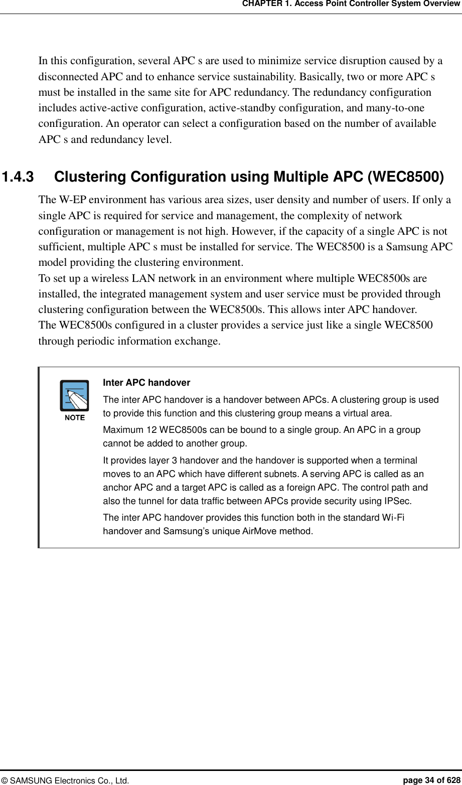CHAPTER 1. Access Point Controller System Overview ©  SAMSUNG Electronics Co., Ltd.  page 34 of 628 In this configuration, several APC s are used to minimize service disruption caused by a disconnected APC and to enhance service sustainability. Basically, two or more APC s must be installed in the same site for APC redundancy. The redundancy configuration includes active-active configuration, active-standby configuration, and many-to-one configuration. An operator can select a configuration based on the number of available APC s and redundancy level.  1.4.3  Clustering Configuration using Multiple APC (WEC8500) The W-EP environment has various area sizes, user density and number of users. If only a single APC is required for service and management, the complexity of network configuration or management is not high. However, if the capacity of a single APC is not sufficient, multiple APC s must be installed for service. The WEC8500 is a Samsung APC model providing the clustering environment. To set up a wireless LAN network in an environment where multiple WEC8500s are installed, the integrated management system and user service must be provided through clustering configuration between the WEC8500s. This allows inter APC handover.   The WEC8500s configured in a cluster provides a service just like a single WEC8500 through periodic information exchange.       Inter APC handover     The inter APC handover is a handover between APCs. A clustering group is used to provide this function and this clustering group means a virtual area.       Maximum 12 WEC8500s can be bound to a single group. An APC in a group cannot be added to another group.       It provides layer 3 handover and the handover is supported when a terminal moves to an APC which have different subnets. A serving APC is called as an anchor APC and a target APC is called as a foreign APC. The control path and also the tunnel for data traffic between APCs provide security using IPSec.       The inter APC handover provides this function both in the standard Wi-Fi handover and Samsung’s unique AirMove method.  