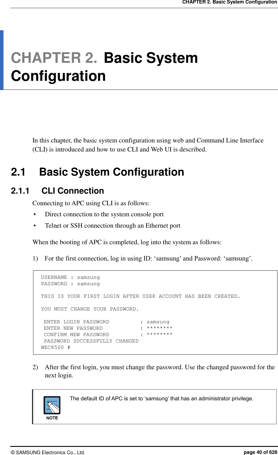 CHAPTER 2. Basic System Configuration ©  SAMSUNG Electronics Co., Ltd.  page 40 of 628 CHAPTER 2. Basic System Configuration      In this chapter, the basic system configuration using web and Command Line Interface (CLI) is introduced and how to use CLI and Web UI is described.  2.1  Basic System Configuration 2.1.1  CLI Connection Connecting to APC using CLI is as follows:  Direct connection to the system console port  Telnet or SSH connection through an Ethernet port  When the booting of APC is completed, log into the system as follows:  1)    For the first connection, log in using ID: ‘samsung’ and Password: ‘samsung’.  USERNAME : samsung PASSWORD : samsung  THIS IS YOUR FIRST LOGIN AFTER USER ACCOUNT HAS BEEN CREATED.  YOU MUST CHANGE YOUR PASSWORD.   ENTER LOGIN PASSWORD    : samsung  ENTER NEW PASSWORD       : ********  CONFIRM NEW PASSWORD    : ********  PASSWORD SUCCESSFULLY CHANGED WEC8500 #  2)    After the first login, you must change the password. Use the changed password for the next login.     The default ID of APC is set to ‘samsung’ that has an administrator privilege.     