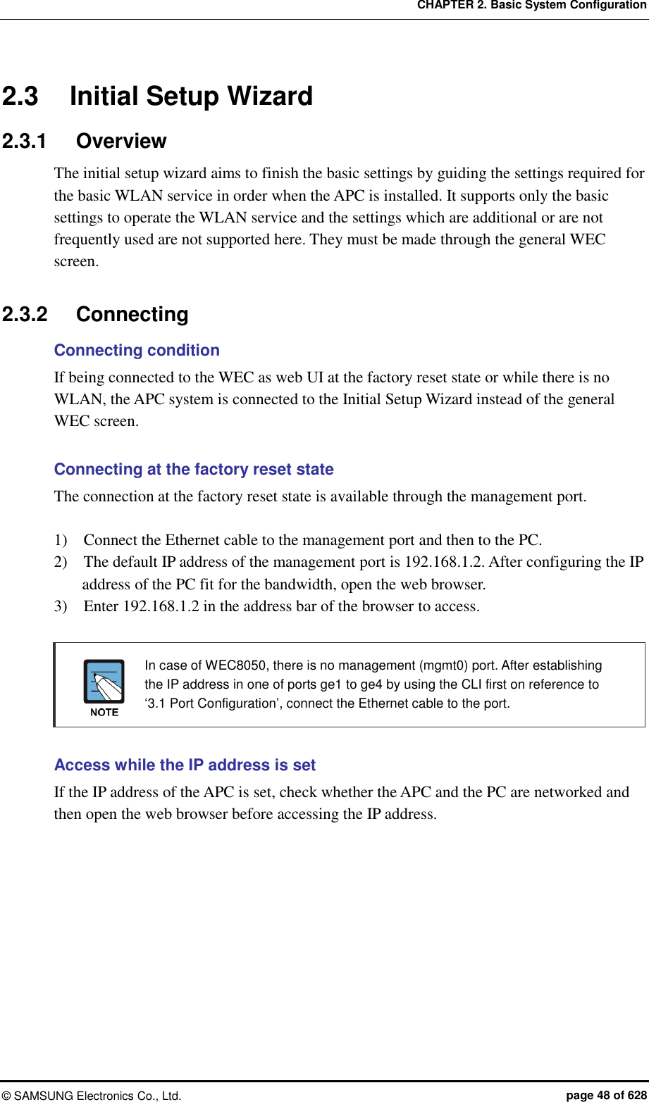 CHAPTER 2. Basic System Configuration ©  SAMSUNG Electronics Co., Ltd.  page 48 of 628 2.3  Initial Setup Wizard 2.3.1  Overview The initial setup wizard aims to finish the basic settings by guiding the settings required for the basic WLAN service in order when the APC is installed. It supports only the basic settings to operate the WLAN service and the settings which are additional or are not frequently used are not supported here. They must be made through the general WEC screen.  2.3.2  Connecting Connecting condition If being connected to the WEC as web UI at the factory reset state or while there is no WLAN, the APC system is connected to the Initial Setup Wizard instead of the general WEC screen.  Connecting at the factory reset state The connection at the factory reset state is available through the management port.  1)    Connect the Ethernet cable to the management port and then to the PC. 2)    The default IP address of the management port is 192.168.1.2. After configuring the IP address of the PC fit for the bandwidth, open the web browser. 3)    Enter 192.168.1.2 in the address bar of the browser to access.    In case of WEC8050, there is no management (mgmt0) port. After establishing the IP address in one of ports ge1 to ge4 by using the CLI first on reference to ‘3.1 Port Configuration’, connect the Ethernet cable to the port.  Access while the IP address is set If the IP address of the APC is set, check whether the APC and the PC are networked and then open the web browser before accessing the IP address.  