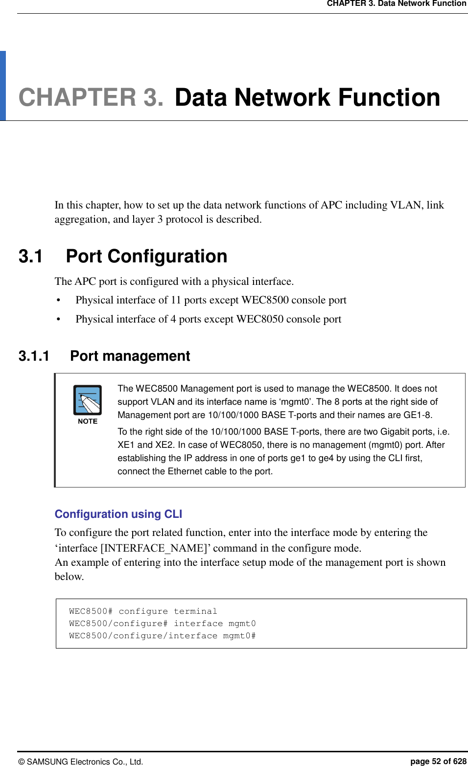 CHAPTER 3. Data Network Function ©  SAMSUNG Electronics Co., Ltd.  page 52 of 628 CHAPTER 3. Data Network Function      In this chapter, how to set up the data network functions of APC including VLAN, link aggregation, and layer 3 protocol is described.  3.1  Port Configuration The APC port is configured with a physical interface.  Physical interface of 11 ports except WEC8500 console port  Physical interface of 4 ports except WEC8050 console port  3.1.1  Port management   The WEC8500 Management port is used to manage the WEC8500. It does not support VLAN and its interface name is ‘mgmt0’. The 8 ports at the right side of Management port are 10/100/1000 BASE T-ports and their names are GE1-8.     To the right side of the 10/100/1000 BASE T-ports, there are two Gigabit ports, i.e. XE1 and XE2. In case of WEC8050, there is no management (mgmt0) port. After establishing the IP address in one of ports ge1 to ge4 by using the CLI first, connect the Ethernet cable to the port.  Configuration using CLI To configure the port related function, enter into the interface mode by entering the ‘interface [INTERFACE_NAME]’ command in the configure mode. An example of entering into the interface setup mode of the management port is shown below.  WEC8500# configure terminal WEC8500/configure# interface mgmt0 WEC8500/configure/interface mgmt0#  