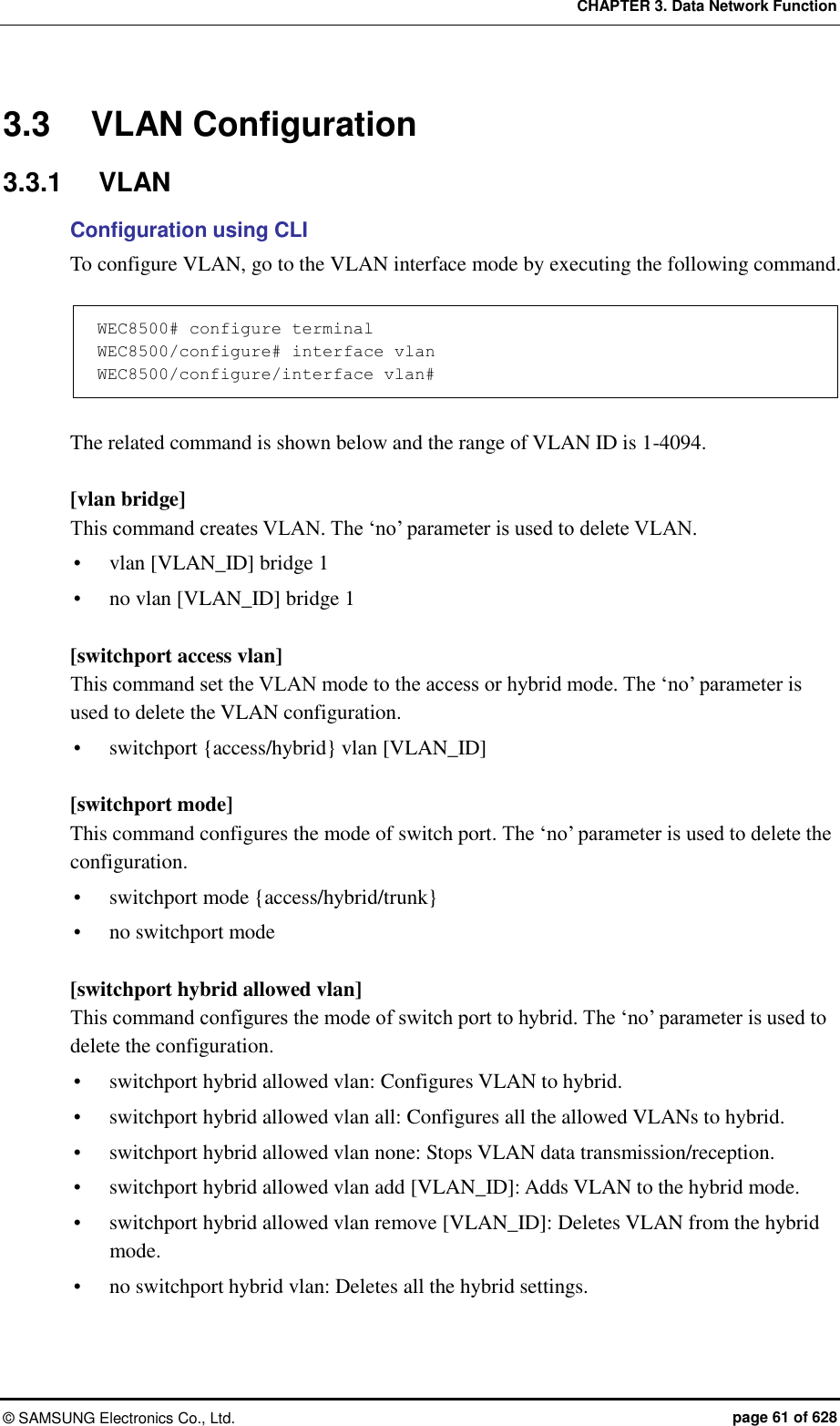 CHAPTER 3. Data Network Function ©  SAMSUNG Electronics Co., Ltd.  page 61 of 628 3.3  VLAN Configuration 3.3.1  VLAN Configuration using CLI To configure VLAN, go to the VLAN interface mode by executing the following command.  WEC8500# configure terminal WEC8500/configure# interface vlan WEC8500/configure/interface vlan#  The related command is shown below and the range of VLAN ID is 1-4094.  [vlan bridge] This command creates VLAN. The ‘no’ parameter is used to delete VLAN.    vlan [VLAN_ID] bridge 1  no vlan [VLAN_ID] bridge 1  [switchport access vlan] This command set the VLAN mode to the access or hybrid mode. The ‘no’ parameter is used to delete the VLAN configuration.  switchport {access/hybrid} vlan [VLAN_ID]  [switchport mode] This command configures the mode of switch port. The ‘no’ parameter is used to delete the configuration.  switchport mode {access/hybrid/trunk}  no switchport mode  [switchport hybrid allowed vlan] This command configures the mode of switch port to hybrid. The ‘no’ parameter is used to delete the configuration.  switchport hybrid allowed vlan: Configures VLAN to hybrid.  switchport hybrid allowed vlan all: Configures all the allowed VLANs to hybrid.  switchport hybrid allowed vlan none: Stops VLAN data transmission/reception.  switchport hybrid allowed vlan add [VLAN_ID]: Adds VLAN to the hybrid mode.  switchport hybrid allowed vlan remove [VLAN_ID]: Deletes VLAN from the hybrid mode.  no switchport hybrid vlan: Deletes all the hybrid settings.  