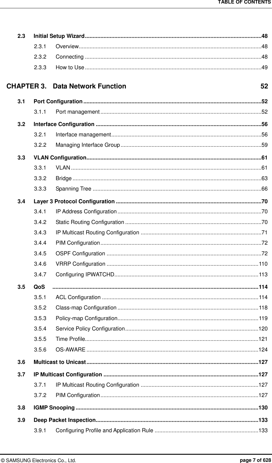 TABLE OF CONTENTS ©  SAMSUNG Electronics Co., Ltd.  page 7 of 628 2.3 Initial Setup Wizard ..................................................................................................................48 2.3.1 Overview......................................................................................................................48 2.3.2 Connecting ..................................................................................................................48 2.3.3 How to Use ..................................................................................................................49 CHAPTER 3. Data Network Function  52 3.1 Port Configuration ...................................................................................................................52 3.1.1 Port management ........................................................................................................52 3.2 Interface Configuration ...........................................................................................................56 3.2.1 Interface management .................................................................................................56 3.2.2 Managing Interface Group ...........................................................................................59 3.3 VLAN Configuration.................................................................................................................61 3.3.1 VLAN ...........................................................................................................................61 3.3.2 Bridge ..........................................................................................................................63 3.3.3 Spanning Tree .............................................................................................................66 3.4 Layer 3 Protocol Configuration ..............................................................................................70 3.4.1 IP Address Configuration .............................................................................................70 3.4.2 Static Routing Configuration ........................................................................................70 3.4.3 IP Multicast Routing Configuration ..............................................................................71 3.4.4 PIM Configuration ........................................................................................................72 3.4.5 OSPF Configuration ....................................................................................................72 3.4.6 VRRP Configuration .................................................................................................. 110 3.4.7 Configuring IPWATCHD............................................................................................. 113 3.5 QoS   ..................................................................................................................................... 114 3.5.1 ACL Configuration ..................................................................................................... 114 3.5.2 Class-map Configuration ........................................................................................... 118 3.5.3 Policy-map Configuration........................................................................................... 119 3.5.4 Service Policy Configuration ......................................................................................120 3.5.5 Time Profile................................................................................................................121 3.5.6 OS-AWARE ...............................................................................................................124 3.6 Multicast to Unicast ...............................................................................................................127 3.7 IP Multicast Configuration ....................................................................................................127 3.7.1 IP Multicast Routing Configuration ............................................................................127 3.7.2 PIM Configuration ......................................................................................................127 3.8 IGMP Snooping ......................................................................................................................130 3.9 Deep Packet Inspection .........................................................................................................133 3.9.1 Configuring Profile and Application Rule ...................................................................133 