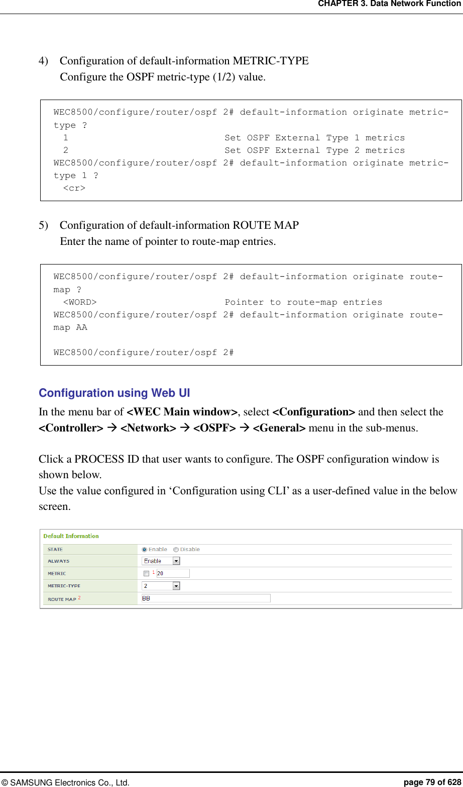 CHAPTER 3. Data Network Function ©  SAMSUNG Electronics Co., Ltd.  page 79 of 628 4)    Configuration of default-information METRIC-TYPE   Configure the OSPF metric-type (1/2) value.    WEC8500/configure/router/ospf 2# default-information originate metric-type ?   1                                Set OSPF External Type 1 metrics   2                                Set OSPF External Type 2 metrics WEC8500/configure/router/ospf 2# default-information originate metric-type 1 ?   &lt;cr&gt;  5)    Configuration of default-information ROUTE MAP   Enter the name of pointer to route-map entries.    WEC8500/configure/router/ospf 2# default-information originate route-map ?   &lt;WORD&gt;                           Pointer to route-map entries WEC8500/configure/router/ospf 2# default-information originate route-map AA   WEC8500/configure/router/ospf 2#  Configuration using Web UI In the menu bar of &lt;WEC Main window&gt;, select &lt;Configuration&gt; and then select the &lt;Controller&gt;  &lt;Network&gt;  &lt;OSPF&gt;  &lt;General&gt; menu in the sub-menus.    Click a PROCESS ID that user wants to configure. The OSPF configuration window is shown below.   Use the value configured in ‘Configuration using CLI’ as a user-defined value in the below screen.   