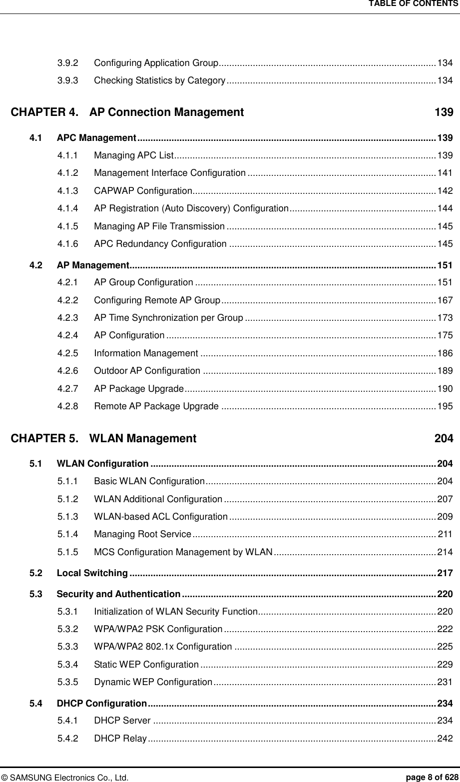 TABLE OF CONTENTS ©  SAMSUNG Electronics Co., Ltd.  page 8 of 628 3.9.2 Configuring Application Group ................................................................................... 134 3.9.3 Checking Statistics by Category ................................................................................ 134 CHAPTER 4. AP Connection Management  139 4.1 APC Management .................................................................................................................. 139 4.1.1 Managing APC List .................................................................................................... 139 4.1.2 Management Interface Configuration ........................................................................ 141 4.1.3 CAPWAP Configuration............................................................................................. 142 4.1.4 AP Registration (Auto Discovery) Configuration ........................................................ 144 4.1.5 Managing AP File Transmission ................................................................................ 145 4.1.6 APC Redundancy Configuration ............................................................................... 145 4.2 AP Management ..................................................................................................................... 151 4.2.1 AP Group Configuration ............................................................................................ 151 4.2.2 Configuring Remote AP Group .................................................................................. 167 4.2.3 AP Time Synchronization per Group ......................................................................... 173 4.2.4 AP Configuration ....................................................................................................... 175 4.2.5 Information Management .......................................................................................... 186 4.2.6 Outdoor AP Configuration ......................................................................................... 189 4.2.7 AP Package Upgrade ................................................................................................ 190 4.2.8 Remote AP Package Upgrade .................................................................................. 195 CHAPTER 5. WLAN Management  204 5.1 WLAN Configuration ............................................................................................................. 204 5.1.1 Basic WLAN Configuration ........................................................................................ 204 5.1.2 WLAN Additional Configuration ................................................................................. 207 5.1.3 WLAN-based ACL Configuration ............................................................................... 209 5.1.4 Managing Root Service ............................................................................................. 211 5.1.5 MCS Configuration Management by WLAN .............................................................. 214 5.2 Local Switching ..................................................................................................................... 217 5.3 Security and Authentication ................................................................................................. 220 5.3.1 Initialization of WLAN Security Function.................................................................... 220 5.3.2 WPA/WPA2 PSK Configuration ................................................................................. 222 5.3.3 WPA/WPA2 802.1x Configuration ............................................................................. 225 5.3.4 Static WEP Configuration .......................................................................................... 229 5.3.5 Dynamic WEP Configuration ..................................................................................... 231 5.4 DHCP Configuration .............................................................................................................. 234 5.4.1 DHCP Server ............................................................................................................ 234 5.4.2 DHCP Relay .............................................................................................................. 242 