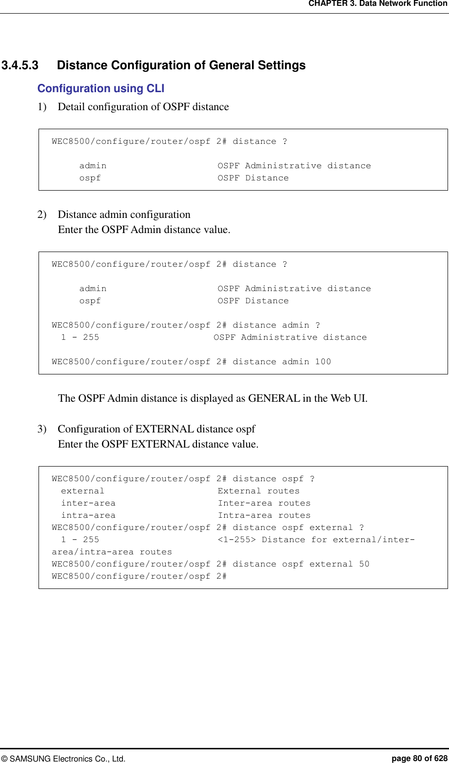 CHAPTER 3. Data Network Function ©  SAMSUNG Electronics Co., Ltd.  page 80 of 628 3.4.5.3  Distance Configuration of General Settings   Configuration using CLI 1)    Detail configuration of OSPF distance    WEC8500/configure/router/ospf 2# distance ?                     admin                        OSPF Administrative distance       ospf                          OSPF Distance  2)    Distance admin configuration   Enter the OSPF Admin distance value.      WEC8500/configure/router/ospf 2# distance ?                     admin                        OSPF Administrative distance       ospf                          OSPF Distance  WEC8500/configure/router/ospf 2# distance admin ?   1 - 255                         OSPF Administrative distance  WEC8500/configure/router/ospf 2# distance admin 100  The OSPF Admin distance is displayed as GENERAL in the Web UI.    3)    Configuration of EXTERNAL distance ospf   Enter the OSPF EXTERNAL distance value.      WEC8500/configure/router/ospf 2# distance ospf ?   external                         External routes   inter-area                       Inter-area routes   intra-area                       Intra-area routes WEC8500/configure/router/ospf 2# distance ospf external ?   1 - 255                          &lt;1-255&gt; Distance for external/inter-area/intra-area routes WEC8500/configure/router/ospf 2# distance ospf external 50 WEC8500/configure/router/ospf 2#  