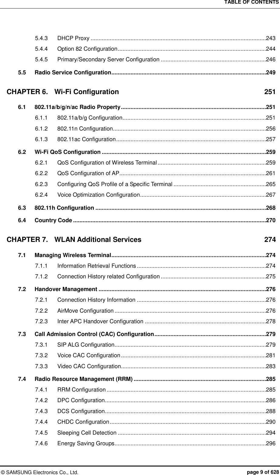 TABLE OF CONTENTS ©  SAMSUNG Electronics Co., Ltd.  page 9 of 628 5.4.3 DHCP Proxy ..............................................................................................................243 5.4.4 Option 82 Configuration .............................................................................................244 5.4.5 Primary/Secondary Server Configuration ..................................................................246 5.5 Radio Service Configuration .................................................................................................249 CHAPTER 6. Wi-Fi Configuration  251 6.1 802.11a/b/g/n/ac Radio Property ...........................................................................................251 6.1.1 802.11a/b/g Configuration ..........................................................................................251 6.1.2 802.11n Configuration ................................................................................................256 6.1.3 802.11ac Configuration ..............................................................................................257 6.2 Wi-Fi QoS Configuration .......................................................................................................259 6.2.1 QoS Configuration of Wireless Terminal ....................................................................259 6.2.2 QoS Configuration of AP............................................................................................261 6.2.3 Configuring QoS Profile of a Specific Terminal ..........................................................265 6.2.4 Voice Optimization Configuration ...............................................................................267 6.3 802.11h Configuration ...........................................................................................................268 6.4 Country Code .........................................................................................................................270 CHAPTER 7. WLAN Additional Services  274 7.1 Managing Wireless Terminal .................................................................................................274 7.1.1 Information Retrieval Functions .................................................................................274 7.1.2 Connection History related Configuration ..................................................................275 7.2 Handover Management .........................................................................................................276 7.2.1 Connection History Information .................................................................................276 7.2.2 AirMove Configuration ...............................................................................................276 7.2.3 Inter APC Handover Configuration ............................................................................278 7.3 Call Admission Control (CAC) Configuration ......................................................................279 7.3.1 SIP ALG Configuration ...............................................................................................279 7.3.2 Voice CAC Configuration ...........................................................................................281 7.3.3 Video CAC Configuration ...........................................................................................283 7.4 Radio Resource Management (RRM) ...................................................................................285 7.4.1 RRM Configuration ....................................................................................................285 7.4.2 DPC Configuration .....................................................................................................286 7.4.3 DCS Configuration .....................................................................................................288 7.4.4 CHDC Configuration ..................................................................................................290 7.4.5 Sleeping Cell Detection .............................................................................................294 7.4.6 Energy Saving Groups ...............................................................................................296 